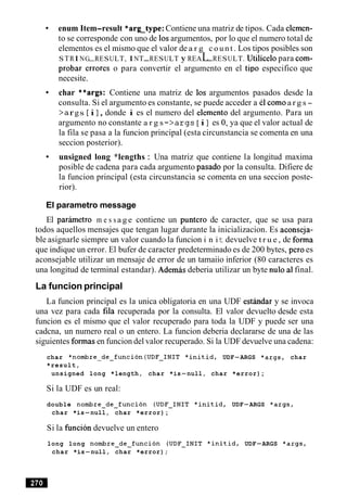 enum Item-result *arg-type: Contiene una matriz de tipos. Cada elemen-
to se corresponde con uno de 10sargumentos, por lo que el numero total de
elementos es el mismo que el valor de a r g c o u n t . Los tipos posibles son
STRI NG-RESULT, INT-RESULT y REAL-RESULT. til lice lo para com-
probar errores o para convertir el argumento en el tip0 especifico que
necesite.
char **args: Contiene una matriz de 10s argumentos pasados desde la
consulta. Si el argumento es constante, se puede acceder a el comoa r g s -
> args [ i 1, donde i es el numero del elemento del argumento. Para un
argumento no constante a r g s - > a r g s [ i ] es 0, ya que el valor actual de
la fila se pasa a la funcion principal (esta circunstancia se comenta en una
seccion posterior).
unsigned long *lengths : Una matriz que contiene la longitud maxima
posible de cadena para cada argumento pasado por la consulta. Difiere de
la funcion principal (esta circunstancia se comenta en una seccion poste-
rior).
El parametro message
El parhetro m e s s a g e contiene un punter0 de caracter, que se usa para
todos aquellos mensajes que tengan lugar durante la inicializacion. Es aconseja-
ble asignarle siempre un valor cuando la funcion i n it devuelve t r u e , de forma
que indique un error. El bufer de caracter predeterminado es de 200 bytes, per0 es
aconsejable utilizar un mensaje de error de un tamaiio inferior (80 caracteres es
una longitud de terminal estandar). Ademas deberia utilizar un byte nulo a1final.
La funcion principal
La funcion principal es la unica obligatoria en una UDF esthdar y se invoca
una vez para cada fila recuperada por la consulta. El valor devuelto desde esta
funcion es el mismo que el valor recuperado para toda la UDF y puede ser una
cadcna, un numero real o un entero. La funcion deberia declararse de una de las
siguientes formas en funcion del valor recuperado. Si la UDF devuelve una cadena:
char *nombre-de-funcion(UDF-INIT *initid, UDF-ARGS *args, char
*result,
unsigned long *length, char *is-null, char *error);
Si la UDF es un real:
double nombre-de-funcion (UDF-INIT *initid, UDF-ARGS *args,
char *is-null, char *error);
Si la fincion devuelve un entero
long long nombre-de-funcion (UDF-INIT *initid, UDF-ARGS *args,
char *is-null, char *error);
 