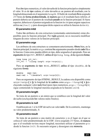 Para 10stipos numericos, el valor devueltode la funcion principales simplemente
el valor. Si es de tip0 cadena, el valor devuelto es un puntero a1 resultado, con la
longitudalmacenada en el argumento length. El bufer de resultado lleva asignado
255 bytes de forma predeterrninada, de manera que si el resultado fuera inferior, el
puntero deberia ser el puntero de resultado pasado en la funcion principal. Si fuera
superior, deberiaser el punteroasignadoen la funcionin it (para asignar espaciose
utiliza ma 1l oc ( ) y para desasignar dicho espacio se utiliza la funcion dein it).
El parametro initd
Todos 10s atributos de esta estructura (comentados anteriormente) estan dis-
ponibles para la funcion principal. Por regla general, no es necesario modificar
ninguno de estos valores en la funcion principal.
El parametro args
Los atributos de esta estructura se comentaron anteriormente.Ahora bien, en la
funcion principal, la matriz a r g s contiene 10sargumentos pasados desde cadafila a
la funcion. Comoestos pueden diferir en tipo, debe asignarlesel apropiado. Para un
argument0de tipo INT-RESULT, utilice el tipo long long, de la siguienteforma:
long long int-val;
int-val = * ( (long long*) args->args[i] ) ;
Para un argument0 de tip0 REAL-RESULT, utilice el tipo double, de la
siguiente forma:
double real-val;
real-val = * ( (double*) args->args[i] ) ;
Para un argumento de tipo STRING RESULT, la cadena esta disponible como
a r g s - > a r g s [ i ]y la longitud de lacadena como a r g s - > l e n g t h[ i ], ex-
cluyendo cualquier valor nulo final (para tipos numericos, a r g s - > l e n g t h[ i ]
sigue conteniendo la longitud maxima asignada en la funcion i n i t ) .
El parametro length
Se trata de un puntero a un entero que se establece con la longitud del valor
devuelto (excluyendo 10s valores nulos finales).
El parametro is null
Establezcalo en 1 si la UDF devuelve un valor nulo. De lo contrario, mantenga
su valor predeterminado, 0.
El parametro result
Se trata de un puntero a una matriz de caracteres y es el lugar en el que se
coloca el valor predeterminado de la UDF. Lleva asignado 255 bytes, de manera
que si el resultado tuviera mayor longitud, necesitara utilizar el parametro p t r
desde la funcion i n i t . Es necesario asignar y desasignar esta memoria.
 
