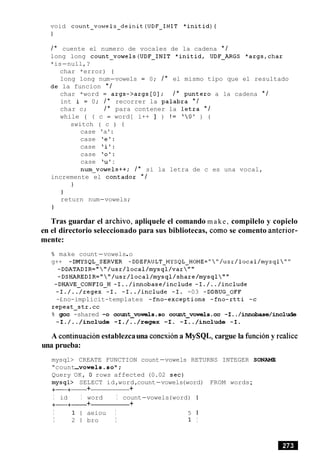 void count-vowels-deinit(UDF-INIT *initid){
1
/ * cuente el numero de vocales de la cadena * /
long long count-vowels(UDF-INIT *initid, UDF-ARGS *args,char
*is-null,?
char *error) {
long long num-vowels = 0; / * el mismo tipo que el resultado
la funcion * /
char *word = args->args [O]; / * punter0 a la cadena * /
int i = 0; / * recorrer la palabra * /
char c; / * para contener la letra * /
while ( ( c = word[ i++ ] ) ! = '0' ) {
switch ( c ) {
case 'a':
case 'e':
case 'i':
case '0':
case 'u':
num-vowels++; / * si la letra de c es una vocal,
incremente el contador * /
1
1
return num-vowels;
1
Tras guardar el archivo, apliquele el comando make, compilelo y copielo
en el directorio seleccionado para sus bibliotecas, como se comento anterior-
mente:
% make count-vowels.o
g++ -DMYSQL-SERVER -DDEFAULT~MYSQL~HOME=""/usr/local/mysql""
-DDATADIR=""/usr/local/mysql/var""
-DSHAREDIR=""/usr/local/mysql/share/mysql""
-DHAVE-CONFIG-H -I../innobase/include -I./../include
-I./../regex -I. -I../include -I. -03 -DDBUG-OFF
-£no-implicit-templates -fno-exceptions -fno-rtti -c
repeat-str.cc
% gcc -shared -0 count-vowels.so comt~vowels.cc-I../innobase/include
-I./../include -I./../regex -I. -I../include -I.
A continuacionestablezcauna conexiona MySQL, cargue la funcion y realice
una prueba:
mysql> CREATE FUNCTION count-vowels RETURNS INTEGER SONAME
"count-vowels.so~;
Query OK, 0 rows affected (0.02 sec)
mysql> SELECT id,word,count-vowels(word) FROM words;
+-+- + +
I id I word I count-vowels(word) I
+-+- + +
I 1 l aeiou I 5 1
I 2 1 bro I 1 I
 