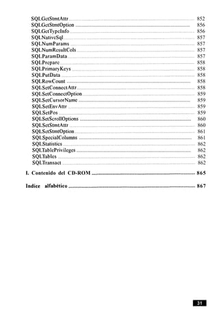 SQLGetStmtAttr ................................................................................................. 852
............................................................................................SQLGetStmtOption 856
SQLGetTypeInfo ................................................................................................ 856
SQLNativeSql ................................................................................................. 857
SQLNumParams ........................................................................................... 857
SQLNumResultCols ........................................................................................... 857
SQLParamData .............................................................................................. 857
SQLPrepare ........................................................................................................ 858
SQLPrimaryKeys ............................................................................................... 858
SQLPutData ....................................................................................................... 858
...................................................................................................SQLRowCount 858
SQLSetConnectAttr .......................................................................................... 858
SQLSetConnectOption....................................................................................... 859
..........................................................................................SQLSetCursorName 859
SQLSetEnvAttr .................................................................................................. 859
SQLSetPos ......................................................................................................... 859
.........................................................................................SQLSetScrollOptions 860
SQLSetStmtAttr ................................................................................................. 860
SQLSetStmtOption............................................................................................. 861
..........................................................................................SQLSpecialColumns 861
SQLStatistics ...................................................................................................... 862
. .
............................................................................................SQLTablePrlvlleges 862
SQLTables .......................................................................................................... 862
SQLTransact ....................................................................................................... 862
I. Contenido del CD-ROM ................................................................................ 865
Indice alfabktico .................................................................................................. 867
 
