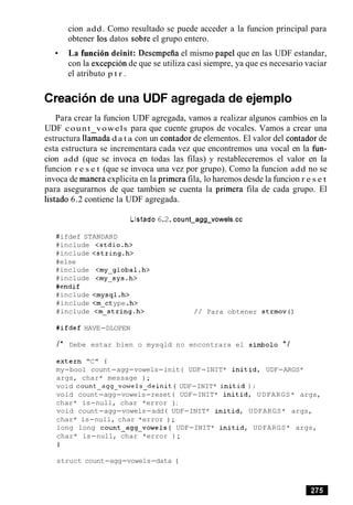 cion add. Como resultado se puede acceder a la funcion principal para
obtener 10s datos sobre el grupo entero.
La funci6n deinit: Desempeiia el mismo papel que en las UDF estandar,
con la excepcion de que se utiliza casi siempre, ya que es necesario vaciar
el atributo p t r .
Creacion de una UDF agregada de ejemplo
Para crear la funcion UDF agregada, vamos a realizar algunos cambios en la
UDF count vowels para que cuente grupos de vocales. Vamos a crear una
estructura llaiada d a t a con un contador de elementos. El valor del contador de
esta estructura se incrementara cada vez que encontremos una vocal en la fun-
cion add (que se invoca en todas las filas) y restableceremos el valor en la
funcion r e s e t (que se invoca una vez por grupo). Como la funcion add no se
invoca de manera explicita en la primera fila, lo haremos desde la funcion r e s e t
para asegurarnos de que tambien se cuenta la primera fila de cada grupo. El
listado 6.2 contiene la UDF agregada.
Listado6.2.count~agg~vowels.cc
#ifdef STANDARD
#include <stdio.h>
#include <string.h>
#else
#include <my-global.h>
#include <my-sys.h>
#endif
#include <mysql.h>
#include <m-ctype.h>
#include <m-string.h> / / Para obtener strmov()
#ifdef HAVE-DLOPEN
/* Debe estar bien o mysqld no encontrara el simbolo * /
extern "C" {
my-boo1 count-agg-vowels-init( UDF-INIT* initid, UDF-ARGS*
args, char* message ) ;
void count-agg-vowels-deinit( UDF-INIT* initid ) ;
void count-agg-vowels-reset( UDF-INIT* initid, UDFARGS* args,
char* is-null, char *error ) ;
void count-agg-vowels-add( UDF-INIT* initid, UDFARGS* args,
char* is-null, char *error ) ;
long long count-agg-vowels( UDF-INIT* initid, UDFARGS* args,
char* is-null, char *error ) ;
1
struct count-agg-vowels-data (
 