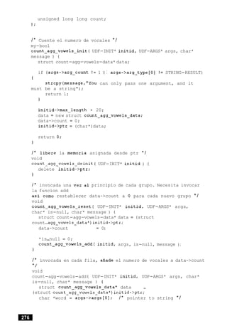 unsigned long long count;
1;
/* Cuente el numero de vocales * /
my-boo1
count~agg~vowels~init(UDF-INIT* initid, UDF-ARGS* args, char*
message ) {
struct count-agg-vowels-data* data;
if (args->arg-count ! = 1 I I args->arg-type [O] ! = STRING-RESULT)
t
strcpy(message,"You can only pass one argument, and it
must be a string");
return 1;
}
initid->max-length = 20;
data = new struct count~agg~vowels~data;
data->count = 0;
initid->ptr = (char*)data;
return 0;
}
/ * libere la memoria asignada desde ptr * /
void
c o u n t ~ a g g ~ v o w e l s ~ d e i n i t (UDF-INIT* initid ) {
delete initid->ptr;
}
/ * invocada una vez a1 principio de cada grupo. Necesita invocar
la funcion add
as1 como restablecer data->count a 0 para cada nuevo grupo * /
void
count-agg-vowels-reset( UDF-INIT* initid, UDF-ARGS* args,
char* is-null, char* message ) {
struct count-agg-vowels-data* data = (struct
count-agg-vowels-data*)initid->ptr;
data->count = 0:
*is-null = 0;
count-agg-vowels-add( initid, args, is-null, message ) ;
}
/ * invocada en cada fila, afiade el numero de vocales a data->count
* /
void
count-agg-vowels-add( UDF-INIT* initid, UDF-ARGS* args, char*
is-null, char* message ) (
struct count~agg~vowels~data*data --
(struct count-agg-vowels-data*)initid->ptr;
char *word = args->args[O]; / * pointer to string * /
 