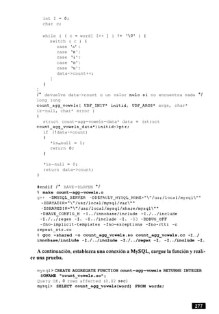 int I = 0;
char c;
while ( ( c = word[ I++ ] ) ! = 'Ot ) {
switch ( c ) {
case 'a' :
case 'e ' :
case 'i' :
case '0':
case 'u' :
data->count++;
I
I
I
/* devuelve data->count o un valor nulo si no encuentra nada * /
long long
count-agg-vowels( UDF-INIT* initid, UDF-ARGS* args, char*
is-null, char* error )
t
struct count-agg-vowels-data* data = (struct
count-agg-vowels-data*)initid->ptr;
if ( ! data->count)
t
*is-null = 1;
return 0;
I
*is-null = 0;
return data->count;
1
#endif / * HAVE-DLOPEN * /
% make count-agg-vowels.o
g++ -DMYSQL-SERVER -DDEFAULT-MYSQL-HOME=""/usr/local/mysql""
-DDATADIR=""/usr/local/mysql/var""
-DSHAREDIR=""/usr/local/mysql/share/mysql""
-DHAVE-CONFIG-H -I../innobase/include -I./../include
-I./../regex -I. -I../include -I. -03 -DDBUG-OFF
-fno-implicit-templates -fno-exceptions -fno-rtti -c
repeat-str.cc
% gcc -shared -0 count~agg~vowels.socount~agg~vowels.cc-I../
innobase/include -I./../include -I./../regex -I. -I../include -I.
A continuacion, establezca una conexion a MySQL, cargue la funcion y reali-
ce una prueba.
mysq1> CREATE AGGREGATE FUNCTION count-agg-vowels RETURNS INTEGER
SONAME " count-vowel s.so ;
Query OK, 0 rows affected (0.02 sec)
mysql> SELECT count~agg~vowels(word) FROM words ;
 