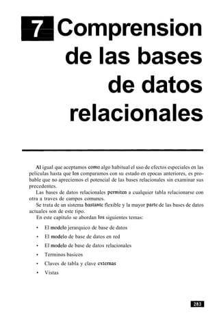 Comprension
de las bases
de datos
relacionales
A1igual que aceptamos como algo habitual el uso de efectos especiales en las
peliculas hasta que 10s comparamos con su estado en epocas anteriores, es pro-
bable que no apreciemos el potencial de las bases relacionales sin examinar sus
precedentes.
Las bases de datos relacionales permiten a cualquier tabla relacionarse con
otra a traves de campos comunes.
Se trata de un sistema bastante flexible y la mayor parte de las bases de datos
actuales son de este tipo.
En este capitulo se abordan 10s siguientes temas:
El modelo jerarquico de base de datos
El modelo de base de datos en red
El modelo de base de datos relacionales
Terminos basicos
Claves de tabla y clave externas
Vistas
 