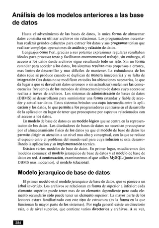 Analisis de 10s modelos anteriores a las base
de datos
Hasta el advenimiento de las bases de datos, la unica forma de almacenar
datos consistia en utilizar archivos sin relacionar. Los programadores necesita-
ban realizar grandes esfuerzos para extraer 10sdatos y sus programas tenian que
realizar complejas operaciones de analisis y relacion de datos.
Lenguajes como Perl, gracias a sus potentes expresiones regulares resultaban
ideales para procesar texto y facilitaron enormemente el trabajo; sin embargo, el
acceso a 10s datos desde archivos sigue resultando todo un reto. Sin un forma
estandar para acceder a 10sdatos, 10s sistemas resultan mas propensos a errores,
mas lentos de desarrollar y mas dificiles de mantener. La redundancia de 10s
datos (que se produce cuando se duplican de manera innecesaria) y su falta de
integracion (10s datos no se modifican en todas las ubicaciones necesarias, lo que
da lugar a que se devuelvan datos erroneos o sin actualizar) suelen ser las conse-
cuencias frecuentes de 10s metodos de almacenamiento de datos cuyo acceso se
realiza a traves de archivos. Los sistemas de administracion de bases de datos
(DBMS) se desarrollaron para suministrar una forma estandar y fiable de acce-
der y actualizar datos. Estos sistemas brindan una capa intermedia entre la apli-
cacion y 10sdatos, lo que permite a 10sprogramadores centrarse en el desarrollo
de la aplicacion en lugar de tener que preocuparse por aspectos relacionados con
el acceso a 10s datos.
Un modelo de base de datos es un modelo Iogicoque se centra en la represen-
tacion de 10sdatos. Los diseiiadores de bases de datos no necesitan preocuparse
por el almacenamiento fisico de 10s datos ya que el modelo de base de datos les
permite dirigir su atencion a un nivel mas alto y conceptual, con lo que se reduce
el espacio entre el problema del mundo real para cuya solucion se esta desarro-
llando la aplicacion y su implementacion tecnica.
Existen varios modelos de base de datos. En primer lugar, estudiaremos dos
modelos comunes: el modelo jerarquico de base de datos y el modelo de base de
datos en red. A continuacion, examinaremos el que utiliza MySQL (junto con 10s
DBMS mas modernos), el modelo relational.
Modelojerarquicode base de datos
El primer modelo es el modelo jerarquico de base de datos, que se parece a un
arb01 invertido. Los archivos se relacionan en forma de superior a inferior: cada
elemento superior puede tener mas de un elemento dependiente per0 cada ele-
mento secundario solo puede tener un elemento superior. La mayor parte de 10s
lectores estara familiarizado con este tip0 de estructura (es la forma en la que
funcionan la mayor parte de 10ssistemas). Por regla general existe un directorio
raiz, o de nivel superior, que contiene varios directorios y archivos. A su vez,
 