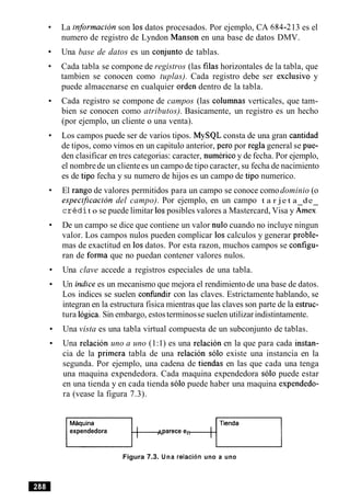 La informacion son 10sdatos procesados. Por ejemplo, CA 684-213 es el
numero de registro de Lyndon Manson en una base de datos DMV.
Una base de datos es un conjunto de tablas.
Cada tabla se compone de registros (las filas horizontales de la tabla, que
tambien se conocen como tuplas). Cada registro debe ser exclusivo y
puede almacenarse en cualquier orden dentro de la tabla.
Cada registro se compone de campos (las columnas verticales, que tam-
bien se conocen como atributos). Basicamente, un registro es un hecho
(por ejemplo, un cliente o una venta).
Los campos puede ser de varios tipos. MySQL consta de una gran cantidad
de tipos, como vimos en un capitulo anterior, per0 por regla general se pue-
den clasificar en tres categorias: caracter, numerico y de fecha. Por ejemplo,
el nombrede un clientees un campo de tipo caracter, su fecha de nacimiento
es de tip0 fecha y su numero de hijos es un campo de tip0 numerico.
El rango de valores permitidos para un campo se conoce comodominio (o
especijicacion del campo). Por ejemplo, en un campo t a r je t a de
c r k d it o se puede limitar 10sposibles valores a Mastercard, Visa y &neL
De un campo se dice que contiene un valor nulo cuando no incluye ningun
valor. Los campos nulos pueden complicar 10scalculos y generar proble-
mas de exactitud en 10sdatos. Por esta razon, muchos campos se configu-
ran de forma que no puedan contener valores nulos.
Una clave accede a registros especiales de una tabla.
Un indice es un mecanismo que mejora el rendimientode una base de datos.
Los indices se suelen confindir con las claves. Estrictamente hablando, se
integran en la estructura fisica mientras que las claves son parte de la estruc-
tura logica.Sin embargo, estosterminosse suelen utilizarindistintamente.
Una vista es una tabla virtual compuesta de un subconjunto de tablas.
Una relacion uno a uno (1:1) es una relacion en la que para cada instan-
cia de la primera tabla de una relacion solo existe una instancia en la
segunda. Por ejemplo, una cadena de tiendas en las que cada una tenga
una maquina expendedora. Cada maquina expendedora solo puede estar
en una tienda y en cada tienda solo puede haber una maquina expendedo-
ra (vease la figura 7.3).
expendedora parece e
Figura 7.3. Una relacion uno a uno
 