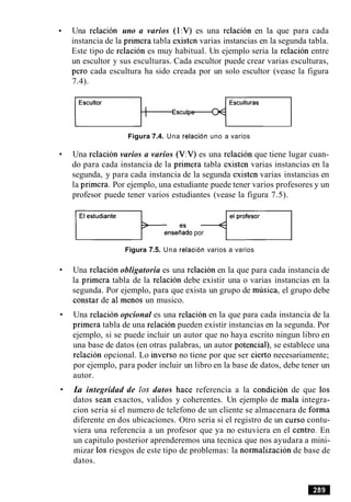 Una relacion uno a varios (1:V) es una relacion en la que para cada
instancia de la primera tabla existen varias instancias en la segunda tabla.
Este tipo de relacion es muy habitual. Un ejemplo seria la relacion entre
un escultor y sus esculturas. Cada escultor puede crear varias esculturas,
per0 cada escultura ha sido creada por un solo escultor (vease la figura
7.4).
Esculturas
~ s c u l P O - ~ - ~
Figura 7.4. Una relacion uno a varios
Una relacion varios a varios (V:V) es una relacion que tiene lugar cuan-
do para cada instancia de la primera tabla existen varias instancias en la
segunda, y para cada instancia de la segunda existen varias instancias en
la primera. Por ejemplo, una estudiante puede tener varios profesores y un
profesor puede tener varios estudiantes (vease la figura 7.5).
enseiiado por
Figura 7.5. Una relacion varios a varios
Una relacion obligatoria es una relacion en la que para cada instancia de
la primera tabla de la relacion debe existir una o varias instancias en la
segunda. Por ejemplo, para que exista un grupo de musica, el grupo debe
constar de a1 menos un musico.
Una relacion opcional es una relacion en la que para cada instancia de la
primera tabla de una relacion pueden existir instancias en la segunda. Por
ejemplo, si se puede incluir un autor que no haya escrito ningun libro en
una base de datos (en otras palabras, un autor potencial), se establece una
relacion opcional. Lo inverso no tiene por que ser cierto necesariamente;
por ejemplo, para poder incluir un libro en la base de datos, debe tener un
autor.
La integridad de 10s datos hace referencia a la condicion de que 10s
datos Sean exactos, validos y coherentes. Un ejemplo de mala integra-
cion seria si el numero de telefono de un cliente se almacenara de forma
diferente en dos ubicaciones. Otro seria si el registro de un curso contu-
viera una referencia a un profesor que ya no estuviera en el centro. En
un capitulo posterior aprenderemos una tecnica que nos ayudara a mini-
mizar 10s riesgos de este tipo de problemas: la normalizacion de base de
datos.
 