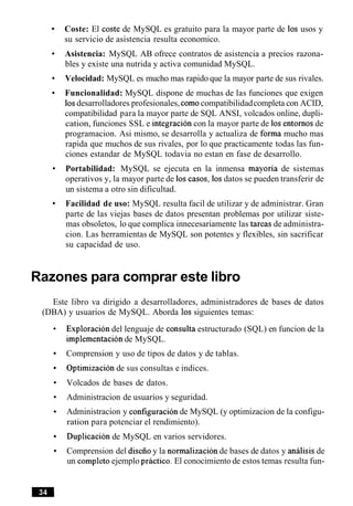 Coste: El coste de MySQL es gratuito para la mayor parte de 10s usos y
su servicio de asistencia resulta economico.
Asistencia: MySQL AB ofrece contratos de asistencia a precios razona-
bles y existe una nutrida y activa comunidad MySQL.
Velocidad: MySQL es mucho mas rapido que la mayor parte de sus rivales.
Funcionalidad: MySQL dispone de muchas de las funciones que exigen
10sdesarrolladores profesionales, comocompatibilidadcompleta con ACID,
compatibilidad para la mayor parte de SQL ANSI, volcados online, dupli-
cation, funciones SSL e integracion con la mayor parte de 10sentornos de
programacion. Asi mismo, se desarrolla y actualiza de forma mucho mas
rapida que muchos de sus rivales, por lo que practicamente todas las fun-
ciones estandar de MySQL todavia no estan en fase de desarrollo.
Portabilidad: MySQL se ejecuta en la inmensa mayoria de sistemas
operativos y, la mayor parte de 10s casos, 10sdatos se pueden transferir de
un sistema a otro sin dificultad.
Facilidad de uso: MySQL resulta facil de utilizar y de administrar. Gran
parte de las viejas bases de datos presentan problemas por utilizar siste-
mas obsoletos, lo que complica innecesariamente las tareas de administra-
cion. Las herramientas de MySQL son potentes y flexibles, sin sacrificar
su capacidad de uso.
Razones para comprar este libro
Este libro va dirigido a desarrolladores, administradores de bases de datos
(DBA) y usuarios de MySQL. Aborda 10ssiguientes temas:
Exploracion del lenguaje de consulta estructurado (SQL) en funcion de la
implementacion de MySQL.
Comprension y uso de tipos de datos y de tablas.
optimizacion de sus consultas e indices.
Volcados de bases de datos.
Administracion de usuarios y seguridad.
Administracion y configuracion de MySQL (y optimizacion de la configu-
ration para potenciar el rendimiento).
Duplicacion de MySQL en varios servidores.
Comprension del diseiioy la normalizacion de bases de datos y analisis de
un cornpletoejemplo practico. El conocimiento de estos temas resulta fun-
 