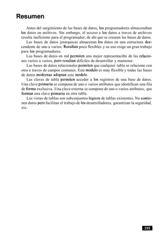 Resumen
Antes del surgimiento de las bases de datos, 10s programadores almacenaban
10s datos en archivos. Sin embargo, el acceso a 10s datos a traves de archivos
resulta ineficiente para el programador, de ahi que se crearan las bases de datos.
Las bases de datos jerarquicas almacenan 10s datos en una estructura des-
cendente de uno a varios. Resultan poco flexibles y su uso exige un gran trabajo
para 10s programadores.
Las bases de datos en red permiten una mejor representacibn de las relacio-
nes varios a varios, per0 resultan dificiles de desarrollar y mantener.
Las bases de datos relacionales permiten que cualquier tabla se relacione con
otra a traves de campos comunes. Este modelo es muy flexible y todas las bases
de datos modernas adoptan este modelo.
Las claves de tabla permiten acceder a 10s registros de una base de datos.
Una clave primaria se compone de uno o varios atributos que identifican una fila
de forma exclusiva. Una clave externa se compone de uno o varios atributos, que
forman una clave primaria en otra tabla.
Las vistas de tablas son subconjuntos lbgicos de tablas existentes. No contie-
nen datos per0 facilitan el trabajo de 10sdesarrolladores, garantizan la seguridad,
etc.
 