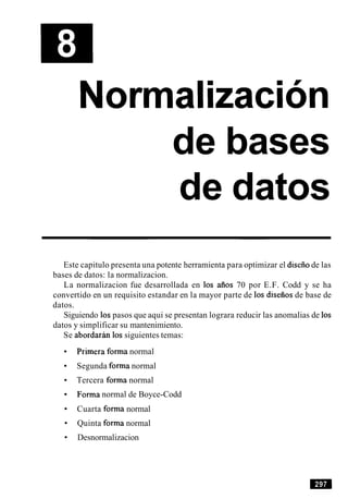 de bases
de datos
Este capitulo presenta una potente herramienta para optimizar el diseiiode las
bases de datos: la normalizacion.
La normalizacion fue desarrollada en 10s aiios 70 por E.F. Codd y se ha
convertido en un requisito estandar en la mayor parte de 10s diseiios de base de
datos.
Siguiendo 10spasos que aqui se presentan lograra reducir las anomalias de 10s
datos y simplificar su mantenimiento.
Se abordarh 10s siguientes temas:
Primera forma normal
Segunda forma normal
Tercera forma normal
Forma normal de Boyce-Codd
Cuarta forma normal
Quinta forma normal
Desnormalizacion
 