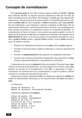Concepto de normalizacion
En la primera parte de este libro creamos algunas tablas en MySQL. Quizas
haya utilizado MySQL en algunos proyectos pequeiios en 10s que las bases de
datos constaban de una o dos tablas. Sin embargo, a medida que vaya adquiriendo
experiencia y aborde proyectos de mayor tamaiio, ira descubriendo que las con-
sultas resultan cada vez mas complejas y menos manejables, que surgen proble-
mas de rendimiento o que empiezan a aparecer anomalias en 10s datos. Sin un
conocimiento del diseiio y normalizacion de bases de datos, estos problemas po-
drian resultar acuciantes y le impedirian avanzar en el dominio de MySQL. La
normalizacion de bases de datos es una tecnica que puede ayudarle a evitar la
aparicion de anomalias en 10s datos asi como otras cuestiones relacionadas con la
administracibn de datos. Esta tecnica consiste en transformar una tabla en varias
fases: primera forma normal, segunda forma normal, tercera forma normal y
otras. El objetivo consiste:
Eliminar las redundancias de datos (y por tanto utilizar menos espacio)
Facilitar la tarea de realizar cambios en 10s datos y evitar las anomalias a1
hacerlo
Facilitar la implernentacion de 10s requisitos de integridad referencial
Generar una estructura facilmente comprensible muy parecida a la situa-
cion que representan 10s datos y que permita su crecimiento.
Comencemos por crear un conjunto de datos de ejemplo. En primer lugar repa-
saremos el proceso de normalizacion, sin preocuparnos por la teoria, para com-
prender las razones de la normalizacion. Tras ello, se presentara la teoria y
revisaremos las distintas fases de la normalizacion, lo que le ayudara a utilizar
este proceso cuando necesite aplicarlo de nuevo.
Imagine que estamos trabajando sobre un sistema que registra las plantas si-
tuadas en determinadas ubicaciones y las caracteristicas del suelo asociadas a
ellas.
La ubicacion:
Codigo de ubicacion: 11
Nombre de ubicacion: Kirstenbosch Gardens
contiene las siguientes tres plaitas:
Codigo de planta: 431
Nombre de planta: Leucadendron
Categoria de suelo: A
Description de suelo: Arenisca
Codigo de planta: 446
Nombre de planta: Protea
Categoria de suelo: B
 