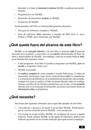 damental si se tiene la intencion de utilizar MySQL en aplicaciones profe-
sionales.
Programacion con MySQL.
Desarrollo de extensiones propias en MySQL.
Instalacion de MySQL.
En 10sapendices del libro se incluyen 10ssiguientes elementos:
Una guia de referencia completa a MySQL.
Guia de referencia sobre funciones y metodos de PHP, Perl, C, Java,
Python y ODBC para interactuar con MySQL.
~ Q u equeda fuera del alcance de este libro?
MySQL es un concept0 inmenso, y en este libro se presenta todo el material
necesario para ayudarle a convertirse en un experto administrador de bases de
datos y desarrollador de MySQL. Sin embargo, como no se puede explicar todo,
no se abordan 10s siguientes temas:
Como programar. Este libro le ayudara a programar con MySQL, per0 no
enseiia a programar desde cero.
MySQL incrustado.
Un analisis completo de como compilar e instalar bibliotecas. La labor de
desarrollar extensiones exige ciertos conocimientos sobre la compilacion
y la instalacion de bibliotecas en la plataforma de desarrollo seleccionada.
Aunque este tema se explica, el libro no puede abordar todas las configu-
raciones posibles de las distintas plataformas, por lo que si tiene pensado
abordar este nivel avanzado de desarrollo, necesitara una buena fuente de
informacion sobre su plataforma.
~ Q u enecesita?
Necesitara 10s siguientes elementos para seguir 10s ejemplos de este libro:
Una copia de, o acceso a, un cliente y un servidor MySQL. Puede descar-
gar la version actual del sitio de MySQL: www.mysql.com.
Un sistema en el que instalar MySQL (si no dispone de acceso a alguno
todavia). Puede instalar MySQL en su equipo de sobremesa, per0 es mas
habitual ejecutarlo en un servidor dedicado para aplicaciones complejas.
 