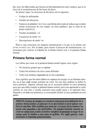 das. per0 sin ellas tendra que basarse en las dependencias entre campos, que es la
clave de la normalizacion de las bases de datos.
En primer lugar, la estructura de 10s datos cra la siguientc:
Codigo dc utilizacion
Nombre de ubicacion
Numcros dc plantas 1-n ( I -n cs una forma abrcviada dc indicar que cxisten
varias ocurrcncias dc cstc campo: cn otras palabras. que sc trata dc un
grupo rcpetitivo).
Nombrc de plantas 1-n
Catcgorias dc suelo I -n
Descripciones de suelo I -n
~ s t acs una cstructura sin ninguna normalizacion o lo quc es lo mismo con
.fbrmn rw-mnl cero. Por lo tanto, para iniciar el proccso de normalizacion. co-
mcnzamos por rcalizar cl transit0 dc la forma normal cero a la primera forma
normal.
Primera forma normal
Las tablas quc cstan cn la primera forma normal siguen cstas reglas:
No incluyen grupos que se repitan
Todos 10s atributos de clave estan definidos
Todos 10s atributos dependen de la clavc primaria
Esto significa que 10s datos deben ser capaces de encajar en un formato tabu-
lar, en el que cada campo contiene un valor. En esta fase tambien se define la
clave primaria. Algunos afirman que no es necesario definir la clave primaria
para que una tabla cumpla la primera forma normal, per0 esta operacion sc suele
realizar en esta fase y resulta necesaria para poder pasar a la siguiente fase.
Dejando a un lado esta polemica, es aconsejable definir la clave primaria en este
punto.
 