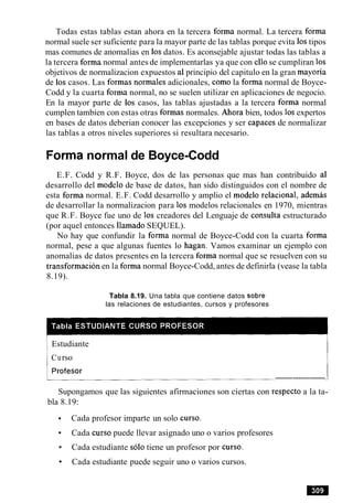 Todas estas tablas estan ahora en la tercera forma normal. La tercera forma
normal suele ser suficiente para la mayor parte de las tablas porque evita 10stipos
mas comunes de anomalias en 10sdatos. Es aconsejable ajustar todas las tablas a
la tercera forma normal antes de implementarlas ya que con ellose cumpliran 10s
objetivos de normalizacion expuestos a1principio del capitulo en la gran mayoria
de 10scasos. Las formas normales adicionales, como la forma normal de Boyce-
Codd y la cuarta forma normal, no se suelen utilizar en aplicaciones de negocio.
En la mayor parte de 10s casos, las tablas ajustadas a la tercera forma normal
cumplen tambien con estas otras formas normales. Ahora bien, todos 10sexpertos
en bases de datos deberian conocer las excepciones y ser capaces de normalizar
las tablas a otros niveles superiores si resultara necesario.
Forma normal de Boyce-Codd
E.F. Codd y R.F. Boyce, dos de las personas que mas han contribuido a1
desarrollo del modelo de base de datos, han sido distinguidos con el nombre de
esta forma normal. E.F. Codd desarrollo y amplio el modelo relational, ademas
de desarrollar la normalizacion para 10s modelos relacionales en 1970, mientras
que R.F. Boyce fue uno de 10s creadores del Lenguaje de consulta estructurado
(por aquel entonces llamado SEQUEL).
No hay que confundir la forma normal de Boyce-Codd con la cuarta forma
normal, pese a que algunas fuentes lo hagan. Vamos examinar un ejemplo con
anomalias de datos presentes en la tercera forma normal que se resuelven con su
transformacion en la forma normal Boyce-Codd, antes de definirla (vease la tabla
8.19).
Tabla 8.19. Una tabla que contiene datos sobre
las relaciones de estudiantes, cursos y profesores
Estudiante
Curso
---
Supongamos que las siguientes afirmaciones son ciertas con respecto a la ta-
bla 8.19:
Cada profesor imparte un solo curso.
Cada curso puede llevar asignado uno o varios profesores
Cada estudiante solo tiene un profesor por curso.
Cada estudiante puede seguir uno o varios cursos.
 
