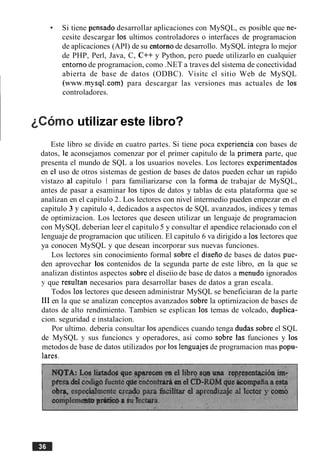 Si tiene pensado desarrollar aplicaciones con MySQL, es posible que ne-
cesite descargar 10s ultimos controladores o interfaces de programacion
de aplicaciones (API) de su entorno de desarrollo. MySQL integra lo mejor
de PHP, Perl, Java, C, C++ y Python, per0 puede utilizarlo en cualquier
entorno de programacion, como .NET a traves del sistema de conectividad
abierta de base de datos (ODBC). Visitc cl sitio Web de MySQL
(www.mysql.com) para descargar las versiones mas actuales de 10s
controladores.
~ C O ~ Outilizar este libro?
Este libro se divide en cuatro partes. Si tiene poca experiencia con bases de
datos, le aconsejamos comenzar por el primer capitulo de la primera parte, que
presenta el mundo de SQL a 10s usuarios noveles. Los lectores esperimentados
en cl uso de otros sistemas de gestion de bases de datos pueden echar un rapido
vistazo al capitulo 1 para familiarizarse con la forma de trabajar de MySQL,
antes de pasar a esaminar 10s tipos de datos y tablas de esta plataforma que se
analizan en el capitulo 2. Los lectores con nivel intermedio pueden empezar en el
capitulo 3 y capitulo 4, dedicados a aspectos de SQL avanzados, indices y temas
de optimizacion. Los lectores que deseen utilizar un lenguaje de programacion
con MySQL deberian leer el capitulo 5 y consultar el apendice relacionado con el
lenguaje de programacion quc utilicen. El capitulo 6 va dirigido a 10slectores que
ya conocen MySQL y que desean incorporar sus nuevas funciones.
Los lectores sin conocimiento formal sobre el diserio de bases de datos pue-
den aprovechar 10s contenidos de la segunda parte de este libro, en la que se
analizan distintos aspectos sobre el diseiio de base de datos a menudo ignorados
j1 que resultan necesarios para desarrollar bases de datos a gran escala.
Todos 10s lectores que deseen administrar MySQL se beneficiaran de la parte
111en la que se analizan conceptos avanzados sobre la optirnizacion de bases de
datos de alto rendimiento. Tambien se esplican 10s temas de volcado, duplica-
cion. seguridad e instalacion.
Por ultimo. deberia consultar 10sapendices cuando tenga dudas sobre el SQL
de MySQL y sus funcioncs y operadores, asi como sobre las funciones y 10s
metodos de base de datos utilizados por 10s lenguajes de programacion mas popu-
lares.
 