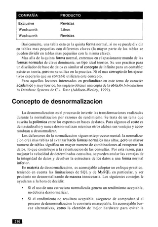 1Exclusive
Wordsworth
Wordsworth
Revistas
Libros
Revistas
Basicamente, una tabla esta en la quinta forma normal, si no se puede dividir
en tablas mas pequeiias con diferentes claves (la mayor parte de las tablas se
pueden dividir en tablas mas pequeiias con la misma clave).
Mas alla de la quinta forma normal, entremos en el apasionante mundo de las
formas normales de clave dominante, un tip0 ideal teorico. Su uso practico para
un diseiiador de base de datos es similar a1 concepto de infinito para un contable:
existe en teoria, per0 no se utiliza en la practica. Ni el mas corrupt0 de 10s ejecu-
tivos esperaria que su contable utilizara este concepto.
Para aquellos lectores interesados en profundizar en este tema de caracter
academic0 y muy teorico, les sugiero obtener una copia de la obraAn Introduction
to Database Systems de C.J. Date (Addison-Wesley, 1999).
Concepto de desnormalizacion
La desnormalizacion es el proceso de invertir las transformaciones realizadas
durante la normalizacion por razones de rendimiento. Se trata de un tema que
suscita la polemica entre 10s expertos en bases de datos. Para algunos el coste es
demasiado alto y nunca desnormalizan mientras otros alaban sus ventajas y acos-
tumbran a desnormalizar.
Los defensores de la normalizacion siguen este proceso mental: la normaliza-
cion crea mas tablas a1avanzar hacia formas normales mas altas, per0 un mayor
numero de tablas significa un mayor numero de combinaciones a1 recuperar 10s
datos, lo que contribuye a la ralentizacion de las consultas. Por esta razon, para
mejorar la velocidad de determinadas consultas, se pueden anular las ventajas de
la integridad de datos y devolver la estructura de 10s datos a una forma normal
inferior.
En materia de desnormalizacion, es aconsejable adoptar un enfoque practico,
teniendo en cuenta las limitaciones de SQL y de MySQL en particular, y ser
prudente no desnormalizando de manera innecesaria. Los siguientes consejos le
ayudaran a la hora de decidir:
Si el uso de una estructura normalizada genera un rendimiento aceptable,
no deberia desnormalizar.
Si el rendimiento no resultara aceptable, asegurese de comprobar si el
proceso de desnormalizacion lo convierte en aceptable. Es aconsejable bus-
car alternativas, como la eleccion de mejor hardware para evitar la
 