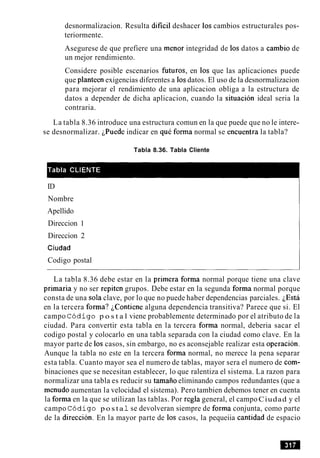 desnormalizacion. Resulta dificil deshacer 10s cambios estructurales pos-
teriormente.
Asegurese de que prefiere una menor integridad de 10s datos a cambio de
un mejor rendimiento.
Considere posible escenarios futuros, en 10s que las aplicaciones puede
que planteen exigencias diferentes a 10sdatos. El uso de la desnormalizacion
para mejorar el rendimiento de una aplicacion obliga a la estructura de
datos a depender de dicha aplicacion, cuando la situacion ideal seria la
contraria.
La tabla 8.36 introduce una estructura comun en la que puede que no le intere-
se desnormalizar. ~Puedeindicar en que forma normal se encuentia la tabla?
Tabla 8.36. Tabla Cliente
ID
Nombre
Apellido
Direccion 1
Direccion 2
Ciudad
Codigo postal
La tabla 8.36 debe estar en la primera forma normal porque tiene una clave
primaria y no ser repiten grupos. Debe estar en la segunda forma normal porque
consta de una sola clave, por lo que no puede haber dependencias parciales. LEsta
en la tercera forma? ~Contienealguna dependencia transitiva? Parece que si. El
campo C6digo p o s t a l viene probablemente determinado por el atributo de la
ciudad. Para convertir esta tabla en la tercera forma normal, deberia sacar el
codigo postal y colocarlo en una tabla separada con la ciudad como clave. En la
mayor parte de 10s casos, sin embargo, no es aconsejable realizar esta operacion.
Aunque la tabla no este en la tercera forma normal, no merece la pena separar
esta tabla. Cuanto mayor sea el numero de tablas, mayor sera el numero de com-
binaciones que se necesitan establecer, lo que ralentiza el sistema. La razon para
normalizar una tabla es reducir su tamaiio eliminando campos redundantes (que a
menudo aumentan la velocidad el sistema). Pero tambien debemos tener en cuenta
la forma en la que se utilizan las tablas. Por regla general, el campoCiudad y el
campo C6digo p o s ta 1se devolveran siempre de forma conjunta, como parte
de la direccion. En la mayor parte de 10s casos, la pequeiia cantidad de espacio
 