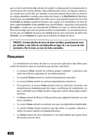 que se ahorra a1eliminar las uniones de ciudad y codigo postal no compensaran la
ralcntizacion del sistcma debido a las combinacioncs extra. En algunas situacio-
nes. pucde quc rcsultc util, por ejemplo si neccsita ordenar direcciones en funcion
dc codigos postalcs o ciudadcs para miles de clicntes y la distribucion de 10sdatos
implica que una consulta sobre una tabla nueva mas pcquefia pucde devolver 10s
rcsultados de mancra significativamente mas rapida. Los diseiiadores de base de
datos espcrimentados suelen probar otras posibilidades, siguiendo cstrictamente
las reglas, a media que van entendiendo la forma en la que se utilizan 10s datos.
Pcro esto es algo que solo nos puede ensefiar la csperiencia. La normalizacion no
cs mas quc un conjunto de pasos que suclcn gencrar una cstructura de tabla mas
cficientc, no un conjunto de rcglas para cl diseiio dc bascs de datos.
I - -
TRUCO:Existendiseiios de bases de datos terribles, practicamente siem-
pre debidos a una falta de normalizacibnen lugar de a un exceso de celo
normativo. Por lo tanto, en casode duda, normalice.
Resumen
La normalizacion de bases de datos es un proceso aplicado a las tablas para
cvitar 10s distintos tipos dc anomalias que afcctan a 10s datos:
La primcra forma normal no contiene grupos rcpetidos y garantiza que
todos 10s atributos depcndan dc una claw primaria.
La scgunda forma normal no contiene dcpendencias parciales.
La terccra forma normal no conticne dependencias transitivas.
En la practica, la tercera forma normal suelc ser suficiente; de hecho, una
normalizacion escesiva puede dar lugar a problemas de rendimiento, ya
que es probable que la basc de datos tcnga que rcalizar demasiadas combi-
nacioncs.
La forma normal de Boyce-Codd garantiza quc cada determinantc sea una
clave candidata.
La cuarta forma normal no contiene mas que una dependencia multivalor.
La quinta forma normal garantiza que las tablas no puedan reducirse a
tablas de mcnor tamafio con claves diferentes.
La forma normal de clave dominante es un ideal te6rico que queda fuera
del alcance de este libro.
 