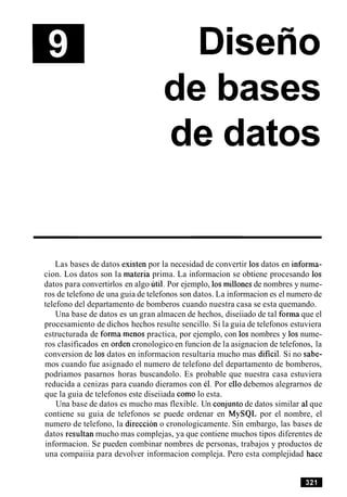 Disefio
de bases
de datos
Las bases de datos existen por la necesidad de convertir 10s datos en informa-
cion. Los datos son la materia prima. La informacion se obtiene procesando 10s
datos para convertirlos en algo util. Por ejemplo, 10smillones de nombres y nume-
ros de telefono de una guia de telefonos son datos. La informacion es el numero de
telefono del departamento de bomberos cuando nuestra casa se esta quemando.
Una base de datos es un gran almacen de hechos, diseiiado de tal forma que el
procesamiento de dichos hechos resulte sencillo. Si la guia de telefonos estuviera
estructurada de forma menos practica, por ejemplo, con 10s nombres y 10s nume-
ros clasificados en orden cronologico en funcion de la asignacion de telefonos, la
conversion de 10s datos en informacion resultaria mucho mas dificil. Si no sabe-
mos cuando fue asignado el numero de telefono del departamento de bomberos,
podriamos pasarnos horas buscandolo. Es probable que nuestra casa estuviera
reducida a cenizas para cuando dieramos con el. Por ello debemos alegrarnos de
que la guia de telefonos este diseiiada como lo esta.
Una base de datos es mucho mas flexible. Un conjunto de datos similar a1que
contiene su guia de telefonos se puede ordenar en MySQL por el nombre, el
numero de telefono, la direccion o cronologicamente. Sin embargo, las bases de
datos resultan mucho mas complejas, ya que contiene muchos tipos diferentes de
informacion. Se pueden combinar nombres de personas, trabajos y productos de
una compaiiia para devolver informacion compleja. Pero esta complejidad hace
 