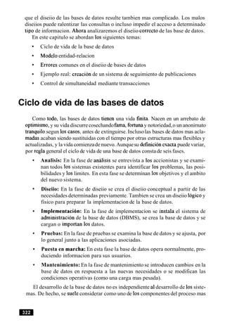 que el diseiio de las bases de datos resulte tambien mas complicado. Los malos
diseiios puede ralentizar las consultas o incluso impedir el acceso a determinado
tip0 de informacion. Ahora analizaremos el diseiio correct0 de las base de datos.
En este capitulo se abordan 10ssiguientes temas:
Ciclo de vida de la base de datos
Modeloentidad-relacion
Errores comunes en el diseiio de bases de datos
Ejemplo real: creacion de un sistema de seguimiento de publicaciones
Control de simultaneidad mediante transacciones
Ciclo de vida de las bases de datos
Como todo, las bases de datos tienen una vida fmita. Nacen en un arrebato de
optirnismo,y su vida discurrecosechandofama, fortunay notoriedad,o un anonirnato
tranquil0 segun 10s casos, antes de extinguirse.Incluso las bases de datos mas acla-
madas acaban siendo sustituidas con el tiempo por otras estructuras mas flexibles y
actualizadas, y la vida comienzade nuevo.Aunquesu definicionexacta puedevariar,
por regla general el ciclo de vida de una base de datos consta de seis fases.
Analisis: En la fase de analisis se entrevista a 10s accionistas y se exami-
nan todos 10s sistemas existentes para identificar 10s problemas, las posi-
bilidades y 10slimites. En esta fase se determinan 10sobjetivos y el ambito
del nuevo sistema.
Diseiio: En la fase de diseiio se crea el diseiio conceptual a partir de las
necesidades determinadas previamente. Tambien se crea un diseiio Iogico y
fisico para preparar la implementacion de la base de datos.
Implernentacion: En la fase de implementacion se instala el sistema de
adrninistracion de la base de datos (DBMS), se crea la base de datos y se
cargan o importan 10s datos.
Pruebas: En la fase de pruebas se examina la base de datos y se ajusta, por
lo general junto a las aplicaciones asociadas.
Puesta en marcha: En esta fase la base de datos opera normalmente, pro-
duciendo informacion para sus usuarios.
Mantenimiento: En la fase de mantenimiento se introducen cambios en la
base de datos en respuesta a las nuevas necesidades o se modifican las
condiciones operativas (como una carga mas pesada).
El desarrollo de la base de datos no es independiente a1desarrollo de 10ssiste-
mas. De hecho, se suele considerar como uno de 10scomponentes del proceso mas
 
