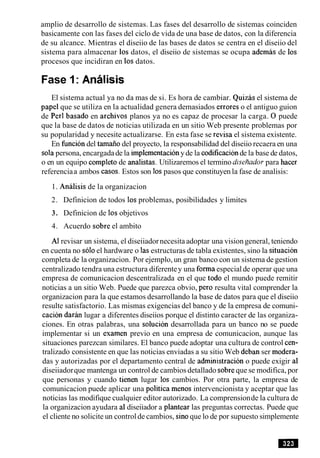 amplio de desarrollo de sistemas. Las fases del desarrollo de sistemas coinciden
basicamente con las fases del ciclo de vida de una base de datos, con la diferencia
de su alcance. Mientras el diseiio de las bases de datos se centra en el diseiio del
sistema para almacenar 10s datos, el diseiio de sistemas se ocupa ademas de 10s
procesos que incidiran en 10sdatos.
Fase 1: Analisis
El sistema actual ya no da mas de si. Es hora de cambiar. Quizas el sistema de
papel que se utiliza en la actualidad genera demasiados errores o el antiguo guion
de Per1 basado en archivos planos ya no es capaz de procesar la carga. 0 puede
que la base de datos de noticias utilizada en un sitio Web presente problemas por
su popularidad y necesite actualizarse. En esta fase se revisa el sistema existente.
En funcion del tamaiio del proyecto, la responsabilidad del diseiio recaera en una
sola persona, encargadade la implernentacionyde la codificacionde la base de datos,
o en un equipo completo de analistas. Utilizaremos el termino diseAadorpara hacer
referenciaa ambos casos. Estos son 10spasos que constituyen la fase de analisis:
1. Analisis de la organizacion
2. Definicion de todos 10sproblemas, posibilidades y limites
3. Definicion de 10sobjetivos
4. Acuerdo sobre el ambito
A1revisar un sistema, el diseiiadornecesita adoptar una visiongeneral, teniendo
en cuenta no soloel hardware o las estructuras de tabla existentes, sino la situacion
completa de la organizacion. Por ejemplo, un gran banco con un sistema de gestion
centralizado tendra una estructura diferentey una forma especialde operar que una
empresa de comunicacion descentralizada en el que todo el mundo puede remitir
noticias a un sitio Web. Puede que parezca obvio, per0 resulta vital comprender la
organizacion para la que estamos desarrollando la base de datos para que el diseiio
resulte satisfactorio. Las mismas exigencias del banco y de la empresa de comuni-
cacion d a r h lugar a diferentes diseiios porque el distinto caracter de las organiza-
ciones. En otras palabras, una solucion desarrollada para un banco no se puede
implementar si un examen previo en una empresa de comunicacion, aunque las
situaciones parezcan similares. El banco puede adoptar una cultura de control cen-
tralizado consistente en que las noticias enviadas a su sitio Web deban ser modera-
das y autorizadas por el departamento central de administracion o puede exigir a1
diseiiadorque mantenga un control de cambios detallado sobreque se modifica, por
que personas y cuando tienen lugar 10s cambios. Por otra parte, la empresa de
comunicacion puede aplicar una politica menos intervencionista y aceptar que las
noticias las modifique cualquier editor autorizado. La comprensionde la cultura de
la organizacion ayudara a1diseiiador a plantear las preguntas correctas. Puede que
el cliente no solicite un controlde cambios, sin0que lo de por supuesto simplemente
 