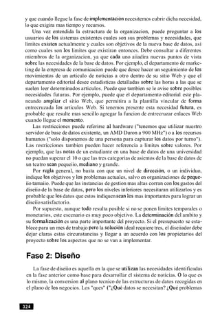 y que cuando llegue la fase de implementacionnecesitemos cubrir dicha necesidad,
lo que exigira mas tiempo y recursos.
Una vez entendida la estructura de la organizacion, puede preguntar a 10s
usuarios de 10s sistemas existentes cuales son sus problemas y necesidades, que
limites existen actualmente y cuales son objetivos de la nueva base de datos, asi
como cuales son 10s limites que existiran entonces. Debe consultar a diferentes
miembros de la organizacion, ya que cada uno aiiadira nuevas puntos de vista
sobre las necesidades de la base de datos. Por ejemplo, el departamento de marke-
ting de la empresa de comunicacion puede que desee hacer un seguimiento de 10s
movimientos de un articulo de noticias a otro dentro de su sitio Web y que el
departamento editorial desee estadisticas detalladas sobre las horas a las que se
suelen leer determinados articulos. Puede que tambien se le avise sobre posibles
necesidades futuras. Por ejemplo, puede que el departamento editorial este pla-
neando ampliar el sitio Web, que permitira a la plantilla vincular de forma
entrecruzada 10s articulos Web. Si tenemos presente esta necesidad fitura, es
probable que resulte mas sencillo agregar la funcion de entrecruzar enlaces Web
cuando llegue el momento.
Las restricciones puede referirse a1 hardware ("tenemos que utilizar nuestro
servidor de base de datos existente, un AMD Duron a 900 MHz") o a 10srecursos
humanos ("solo disponemos de una persona para capturar 10s datos por turno").
Las restricciones tambien pueden hacer referencia a limites sobre valores. Por
ejemplo, que las notas de un estudiante en una base de datos de una universidad
no puedan superar el 10 o que las tres categorias de asientos de la base de datos de
un teatro Sean pequeiio, mediano y grande.
Por regla general, no basta con que un nivel de direccion, o un individuo,
indique 10sobjetivos y 10sproblemas actuales, salvo en organizaciones de peque-
iio tamaiio. Puede que las instancias de gestion mas altas corran con 10sgastos del
diseiio de la base de datos, per0 10sniveles inferiores necesitaran utilizarlos y es
probable que 10sdatos que estos indiquen Sean 10smas importantes para lograr un
diseiio satisfactorio.
Por supuesto, aunque todo resulta posible si no se ponen limites temporales o
monetarios, este escenario es muy poco objetivo. La deterrninacion del ambito y
su formalizacion es una parte importante del proyecto. Si el presupuesto se esta-
blece para un mes de trabajo per0 la solucion ideal requiere tres, el diseiiador debe
dejar claras estas circunstancias y llegar a un acuerdo con 10s propietarios del
proyecto sobre 10saspectos que no se van a implementar.
Fase 2: Disefio
La fase de diseiio es aquella en la que se utilizan las necesidades identificadas
en la fase anterior como base para desarrollar el sistema de noticias. 0lo que es
lo mismo, la conversion a1 plano tecnico de las estructuras de datos recogidas en
el plano de 10snegocios. Los "ques" ("~QuCdatos se necesitan? ~QuCproblemas
 