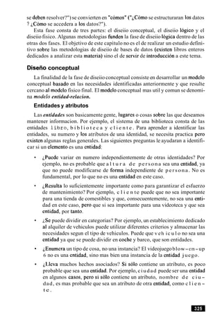 se deben resolver?") se convierten en "comos" ( " ~ C O ~ Ose estructuraran 10sdatos
? iC6mo se accedera a 10s datos?").
Esta fase consta de tres partes: el diseiio conceptual, el diseiio logico y el
diseiio fisico. Algunas metodologias funden la fase de diseiio logica dentro de las
otras dos fases. El objetivo de este capitulo no es el de realizar un estudio defini-
tivo sobre las metodologias de diseiio de bases de datos (existen libros enteros
dedicados a analizar esta materia) sino el de servir de introduccion a este tema.
Diseiioconceptual
La finalidad de la fase de diseiio conceptual consiste en desarrollar un modelo
conceptual basado en las necesidades identificadas anteriormente y que resulte
cercano a1modelo fisico final. El modeloconceptual mas util y comun se denomi-
na mode10 entidad-relacion.
Entidades y atributos
Las entidades son basicamente gente, lugares o cosas sobre las que deseamos
mantener informacion. Por ejemplo, el sistema de una biblioteca consta de las
entidades l i b r o , b i b l i o t e c a y c l i e n t e . Para aprender a identificar las
entidades, su numero y 10s atributos de una identidad, se necesita practica per0
existen algunas reglas generales. Las siguientes preguntas le ayudaran a identifi-
car si un elemento es una entidad:
~Puedevariar en numero independientemente de otras identidades? Por
ejemplo, no es probable que a l t u r a d e p e r s o n a sea una entidad, ya
que no puede modificarse de forma independiente de p e r s o n a . No es
fundamental, por lo que no es una entidad en este caso.
~Resultalo suficientemente importante como para garantizar el esfuerzo
de mantenimiento? Por ejemplo, c l i e n te puede que no sea importante
para una tienda de comestibles y que, consecuentemente, no sea una enti-
dad en este caso, per0 que si sea importante para una videoteca y que sea
entidad, por tanto.
LSe puede dividir en categorias? Por ejemplo, un establecimiento dedicado
a1alquiler de vehiculos puede utilizar diferentes criterios y almacenar las
necesidades segun el tipo de vehiculos. Puede que v eh ic u l o no sea una
entidad ya que se puede dividir en coche y barco, que son entidades.
~Enumeraun tipo de cosa, no una instancia? El videojuegoblow-em-up
6 no es una entidad, sino mas bien una instancia de la entidad juego.
iLleva muchos hechos asociados? Si solo contiene un atributo, es poco
probable que sea una entidad. Por ejemplo, ciudad puede ser una entidad
en algunos casos, per0 si solo contiene un atributo, nombre d e c i u -
dad, es mas probable que sea un atributo de otra entidad, como c l i e n -
t e .
 