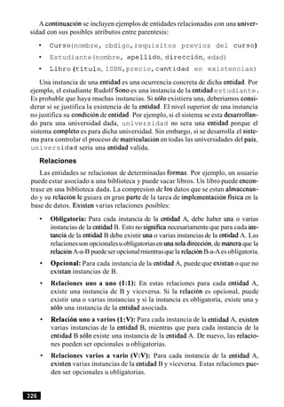 A continuacion se incluyen ejemplos de entidades relacionadas con una univer-
sidad con sus posibles atributos entre parentesis:
Curso(nombre, cbdigo,requisitos previos del curso)
Estudiante(nombre, apellido, direccibn,edad)
Libro (titulo,ISBN,precio, cantidad en existencias)
Una instancia de una entidad es una ocurrencia concreta de dicha entidad. Por
ejemplo, el estudiante Rudolf Sonoes una instancia de la entidad estudiante.
Es probable que haya muchas instancias. Si soloexistiera una, deberiamos consi-
derar si se justifica la existencia de la entidad. El nivel superior de una instancia
no justifica su condicion de entidad. Por ejemplo, si el sistema se esta desarrollan-
do para una universidad dada, universidad no sera una entidad porque el
sistema completo es para dicha universidad. Sin embargo, si se desarrolla el siste-
ma para controlar el proceso de matriculacion en todas las universidades del pais,
universidad seria una entidad valida.
Relaciones
Las entidades se relacionan de determinadas formas. Por ejemplo, un usuario
puede estar asociado a una biblioteca y puede sacar libros. Un libro puede encon-
trase en una biblioteca dada. La compresion de 10sdatos que se estan almacenan-
do y su relacion le guiara en gran parte de la tarea de implernentacionfisica en la
base de datos. Existen varias relaciones posibles:
Obligatoria: Para cada instancia de la entidad A, debe haber una o varias
instancias de la entidad B. Esto no significanecesariamente que para cada ins-
tancia de la entidad B deba existir una o varias instanciasde la entidad A. Las
relacionesson opcionalesu obligatoriasen m a soladireccion,de manera que la
relacion A-a-B puedeser opcionalrnientrasque la relacionB-a-Aes obligatoria.
Optional:Para cada instancia de la entidad A, puede que existan o que no
existan instancias de B.
Relaciones uno a uno (1:l): En estas relaciones para cada entidad A,
existe una instancia de B y viceversa. Si la relacion es opcional, puede
existir una o varias instancias y si la instancia es obligatoria, existe una y
solo una instancia de la entidad asociada.
Relaci6n uno a varios (1:V): Para cada instancia de la entidad A, existen
varias instancias de la entidad B, mientras que para cada instancia de la
entidad B solo existe una instancia de la entidad A. De nuevo, las relacio-
nes pueden ser opcionales u obligatorias.
Relaciones varios a vario (V:V): Para cada instancia de la entidad A,
existen varias instancias de la entidad B y viceversa. Estas relaciones pue-
den ser opcionales u obligatorias.
 