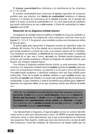 El termino conectividad hace referencia a la clasificacion de las rclaciones
(1:l. 1:VoV:V).
El tcrmino card~nalidadhace refercncia a1 numero especifico de instancias
posibles para una relacion. Los limites de cardinalidad estableccn el numcro
maximo y el minimo de ocurrencias de la entidad asociada. En cl ejemplo dcl
padre y la mujer, el limite dc cardinalidad es (1,l) y en el caso de de un estudiantc
que pucdc matricularse dc uno a ocho cursos, cl limite de cardinalidad se reprc-
sentaria como ( 1,8).
Desarrollo de un diagrama entidad-relacion
Un diagrama de entidad-relacion establece el modeloen el que las cntidades sc
relacionen mutuamentc. Se compone de varias relaciones, como 10s vistos en las
figuras 9.1,9.2y 9.3. En general, estas entidades acaban convirtiendoseen tablas
de base de datos.
El primer paso para desarrollar el diagrama consiste en identificar todas las
entidades del sistema. En la fase inicial, no es necesario identificar 10satributos,
pcro puede ayudarnos a aclarar las cosas si no estamos seguros de las entidades.
Tras establecer las entidades, se identificanlas relacionesentre ellas y sc modelan
en funcion de su tipo: uno a varios, opcional, etc. Existen muchos paquetes dc
software que pueden ayudarnos a dibujar un diagrama de entidad-relacion, pero
bastara con cualquier paquete basico.
Tras dibujar el diagrama entidad-relacion inicial, se suele prescntar a 10s ac-
cionistas. Los diagramas entidad-relacion resultan sencillos de entender para per-
sonas sin conocimientos tecnicos, en especial si se les guia a traves del proceso.
Este paso puede ayudarnos a identificar cualquier error que haya podido pasar
inadvcrtido. Parte de la razon de utilizar modelos es que resultan mucho mas
sencillos de entender que el texto y es mucho mas probable que 10saccionistas 10s
comprendan, lo que contribuye a reducir 10s errores que puedan pasar inadverti-
damente a las siguientes fascs, en las que resultaran mucho mas dificiles dc resol-
vcr.
I
hcorrecta. Cuanto mas compleja sea la situation, mayor sera el niunero de
diseiios que funciomrb. El diseiiodebases de datos requiem prictica y 10s
diseiiadores m i s experimentados sabrhn cahdo algo funciona y 10s posi-
bles problemas que se puedea presentar en una fase posterior, ya que ha-
'bran recorrido el proceso anteriormente.
Una vez aprobado el diagrama, el siguiente paso consiste en sustituir las rela-
cionesvarios a varios por relaciones uno a varios. Un DBMS no puede implementar
relaciones varios a varios directamente, por lo que se descomponen en relaciones
mas pequeiias. Para lograrlo, tendra que crear una interseccion o un tip0 de enti-
dad compuesta. Como las entidades de interseccion son menos reales que las
 