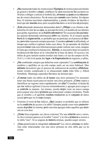iHa enumeradotodas las restricciones?Ejemplosde restriccionesson limitar
un genero a hombre o mujer, establecer la edad maxima de 10s escolares en
20 aiios o obligar a utilizar el simbolo @y a1menos un puntoen las direccio-
nes de correo electronico. No de nunca por sentadoestos limites. En alguna
fase, el sistema necesitara implementarlos, y puede olvidarse de hacerlo o
tener que dar marcha atras para recopilar 10sdatos si no lo hizo a1principio.
iEsta planeando almacenar demasiados datos? iObliga a sus clientes a su-
ministrar el color de sus ojos, su pescadofavorito y el nombre de sus abuelos
para poder registrarse en un boletin informativo?En ocasiones 10saccionis-
tas quieren demasiada informacion sobre sus clientes. Si el usuario queda
fuerade la organizacion, es probable que no participe en el proceso de dise-
iio, per0 debe tenerselesiempre presente. Considere ademasla dificultad y el
tiempo que conlleva capturar todos esos datos. Si un operador de telefono
necesita tomar toda esta informacionpara poder realizar una venta, imagine
lo lenta que resultara la transaccion. Ademas, es necesario tener en cuenta la
incidencia de 10s datos en la velocidad de la base de datos. El acceso a las
tablas de gran tamaiio suelen resultar mas lento y el uso de campos BLOB,
TEXT y VARCHAR puede dar lugar a la fragmentacionde registros y tablas.
iHa combinado campos que deberian estar separados? La combinacion de
nombres y apellidos en un solo campo suele ser un error habitual. Mas
adelante descubrira que el proceso de ordenacion de nombres alfabetica-
mente resulta complicado si se almacenado como John Ellis y Alfred
Ntombela. Mantenga separados 10sdatos de distinto tipo.
iconstan todas las tablas de a1 menos una clave primaria? Es necesario
tener una buena razon para no incluir una clave primaria. iC6m0 vamos a
identificar un registro unico rapidamente sin ellas? Considere el hecho de
que 10s indices agilizan el acceso tremendamente y agregan poca carga si
se controla su tamaiio. Asi mismo, resulta mejor crear un nuevo campo
para asignar una clave primaria que seleccionar campos existentes. Puede
que el nombre y el apellido resulten exclusivos en el conjunto de datos
actual per0 que no lo Sean siempre.
Examine el resto de 10s indices. iQue campos es probable que se utilicen
en la condicion de acceso a la tabla? Siempre puede crear otros posterior-
mente a1probar el sistema, per0 conviene agregar todos aquellos que nece-
site en esta fase.
iEstan bien asignadas sus claves externas? En una relacion uno a varios,
la clave externa aparece en la tabla "varios" y la clave primaria se asocia a
la tabla "uno". Si se asignan de manera erronea, pueden surgir errores.
iEstS garantizada la integridad referencial? Las claves externas no debe-
rian estar relacionadas con una clave primara en otra tabla que ya no
exista.
 