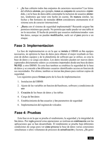 iSe han cubierto todos 10s conjuntos de caracteres necesarios? Las letras
del alfabeto aleman, por ejemplo, tienen un conjunto de caracteres expan-
dido, y si la base de datos debe contemplar la inclusion de usuarios alema-
nes, tendremos que tener este hecho en cuenta. De manera similar, las
fechas y 10s formatos de monedas deben considerarse atentamente si el
sistema sera de caracter internacional.
basta con el sistema de seguridad implementado? Recuerde asignar 10s
permisos minimos que pueda. No permita que nadie pueda ver una tabla si
no lo necesitan. El hecho de permitir que usuarios malintencionados vean
10s datos, aunque no puedan modificarlos, suele ser el paso previo a un
ataque.
Fase 3: Implernentacion
La fase de implementacion es en la que se instala el DBMS en 10s equipos
necesarios, se optimiza la base de datos para obtener el mejor resultado en fun-
cion de dichos equipos y de la plataforma de software que se utilice, se crea la
base de datos y se carga con datos. Los datos iniciales pueden ser nuevos datos
capturados directamente o-datos ya existentes importados desde una base de datos
MySQL u otro DBMS. En esta fase tambien se establece la seguridad de la base
de datos y se concede a 10sdiferentes usuarios identificados acceso en funcion de
sus necesidades. Por ultimo, tambien se inician 10s planes para realizar copias de
seguridad.
Los siguientes pasos forman parte de la fase de implementacion:
1. Instalacion del DBMS
2. Ajuste de las variables en funcion del hardware, software y condiciones de
U S 0
3. Creacion de las bases de datos y las tablas
4. Carga de 10sdatos
5. Establecimiento de 10s usuarios y 10s parametros de seguridad
6. Implernentacion del regimen de volcados
Fase 4: Pruebas
Esta fase es en la que se prueba el rendimiento, la seguridad y la integridad de
10sdatos. Por regla general estas operaciones se realizan en cornbinacion con las
aplicaciones que se han desarrollado. El rendimiento se prueba bajo diferentes
condiciones de carga para ver como procesa la base de datos varias conexiones
simultaneas o altos volumenes de procesos de actualizacion y lectura. iSe gene-
 