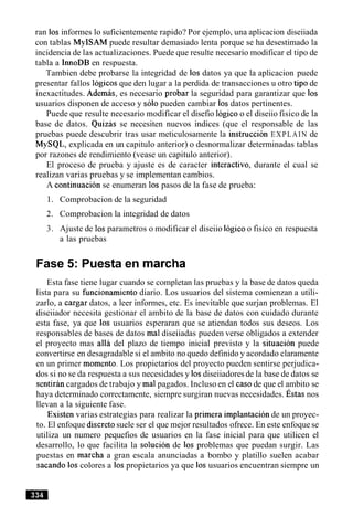 ran 10s informes lo suficientemente rapido? Por ejemplo, una aplicacion diseiiada
con tablas MyISAM puede resultar demasiado lenta porque se ha desestimado la
incidencia de las actualizaciones. Puede que resulte necesario modificar el tipo de
tabla a InnoDB en respuesta.
Tambien debe probarse la integridad de 10s datos ya que la aplicacion puede
presentar fallos logicos que den lugar a la perdida de transacciones u otro tip0 de
inexactitudes. Ademas, es necesario probar la seguridad para garantizar que 10s
usuarios disponen de acceso y solo pueden cambiar 10sdatos pertinentes.
Puede que resulte necesario modificar el disefio logico o el diseiio fisico de la
base de datos. Quizas se necesiten nuevos indices (que el responsable de las
pruebas puede descubrir tras usar meticulosamente la instruction EXPLAIN de
MySQL, explicada en un capitulo anterior) o desnormalizar determinadas tablas
por razones de rendimiento (vease un capitulo anterior).
El proceso de prueba y ajuste es de caracter interactivo, durante el cual se
realizan varias pruebas y se implementan cambios.
A continuacion se enumeran 10s pasos de la fase de prueba:
1. Comprobacion de la seguridad
2. Comprobacion la integridad de datos
3. Ajuste de 10sparametros o modificar el diseiio logico o fisico en respuesta
a las pruebas
Fase 5: Puesta en marcha
Esta fase tiene lugar cuando se completan las pruebas y la base de datos queda
lista para su funcionamiento diario. Los usuarios del sistema comienzan a utili-
zarlo, a cargar datos, a leer informes, etc. Es inevitable que surjan problemas. El
diseiiador necesita gestionar el ambito de la base de datos con cuidado durante
esta fase, ya que 10s usuarios esperaran que se atiendan todos sus deseos. Los
responsables de bases de datos ma1diseiiadas pueden verse obligados a extender
el proyecto mas a116 del plazo de tiempo inicial previsto y la situacion puede
convertirse en desagradable si el ambito no quedo definido y acordado claramente
en un primer momento. Los propietarios del proyecto pueden sentirse perjudica-
dos si no se da respuesta a sus necesidades y 10sdiseiiadoresde la base de datos se
sentiran cargados de trabajo y ma1pagados. Incluso en el caso de que el ambito se
haya determinado correctamente, siempre surgiran nuevas necesidades. st as nos
llevan a la siguiente fase.
Existen varias estrategias para realizar la primera implantacion de un proyec-
to. El enfoque discretosuele ser el que mejor resultados ofrece. En este enfoque se
utiliza un numero pequefios de usuarios en la fase inicial para que utilicen el
desarrollo, lo que facilita la solucion de 10s problemas que puedan surgir. Las
puestas en marcha a gran escala anunciadas a bombo y platillo suelen acabar
sacando 10s colores a 10s propietarios ya que 10s usuarios encuentran siempre un
 