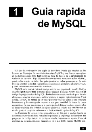 Guia rapida
de MySQL
Asi que ha conseguido una copia de este libro. Puede que muchos de 10s
lectores ya dispongan de conocimientos sobre MySQL y que deseen sumergirse
en las turbias aguas de la duplicacion de base de datos y de la optirnizacion de
variables de servidor. Si ya dispone de conocimientos avanzados sobre MySQL,
puede saltarse este capitulo. Los principiantes no deben preocuparse. En este
libro se abordan todos 10s elementos necesarios para empezar a utilizar MySQL
y para convertirse en un usuario avanzado.
MySQL es la base de datos de codigo abierto mas popular del mundo. Codigo
abierto significa que todo el mundo puede acceder a1 codigo fuente, es decir, a1
codigo de programacion de MySQL. Todo el mundo puede contribuir para incluir
elementos, arreglar problemas, realizar mejoras o sugerir optimizaciones. Y asi
ocurre. MySQL ha pasado de ser una "pequeiia" base de datos a una completa
herramienta y ha conseguido superar a una gran cantidad de bases de datos
comerciales (lo que ha asustado a la mayor parte de 10s proveedores comerciales
de bases de datos). Por lo tanto, su rapido desarrollo se debe a la contribucion de
mucha gente a1 proyecto, asi como a la dedicacion del equipo de MySQL.
A diferencia de 10s proyectos propietarios, en 10s que el codigo fuente es
desarrollado por un numero reducido de personas y se protege atentamente, 10s
proyectos de codigo abierto no excluyen a nadie interesado en aportar ideas, si
disponen de 10s conocimientos necesarios. En el aiio 2000, cuando MySQL con-
 