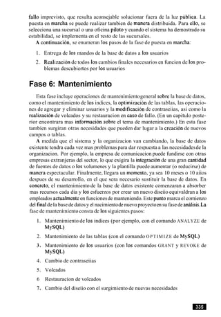 fallo imprevisto, que resulta aconsejable solucionar fuera de la luz publica. La
puesta en marcha se puede realizar tambien de manera distribuida. Para ello, se
selecciona una sucursal o una oficina piloto y cuando el sistema ha demostrado su
estabilidad, se implementa en el resto de las sucursales.
A continuacion, se enumeran 10spasos de la fase de puesta en marcha:
1. Entrega de 10s mandos de la base de datos a 10s usuarios
2. Realizacion de todos 10scambios finales necesarios en funcion de 10spro-
blemas descubiertos por 10susuarios
Fase 6: Mantenimiento
Esta fase incluye operaciones de mantenimientogeneral sobre la base de datos,
como el mantenimiento de 10sindices, la optimizacion de las tablas, las operacio-
nes de agregar y eliminar usuarios y la modificacion de contraseiias, asi como la
realization de volcados y su restauracion en caso de fallo. (En un capitulo poste-
rior encontrara mas informacion sobre el tema de mantenimiento.) En esta fase
tambien surgiran otras necesidades que pueden dar lugar a la creacion de nuevos
campos o tablas.
A medida que el sistema y la organizacion van cambiando, la base de datos
existente tendra cada vez mas problemas para dar respuesta a las necesidadesde la
organizacion. Por ejemplo, la empresa de comunicacion puede fundirse con otras
empresas extranjeras del sector, lo que exigira la integracionde una gran cantidad
de fuentes de datos o 10svolumenes y la plantilla puede aumentar (o reducirse) de
manera espectacular. Finalmente, llegara un momento, ya sea 10 meses o 10 aiios
despues de su desarrollo, en el que sera necesario sustituir la base de datos. En
concreto, el mantenimiento de la base de datos existente comenzaran a absorber
mas recursos cada dia y 10sesfuerzos por crear un nuevo diseiio equivaldran a 10s
empleados actualmenteen funcionesde manteniendo.Este punto marca el comienzo
del finaldela base dedatosy el nacimientode nuevo proyectoen su fasede analisis.La
fase de mantenimientoconsta de 10ssiguientes pasos:
1. Mantenimiento de 10sindices (por ejemplo, con el comando ANALYZE de
MYSQL)
2. Mantenimiento de las tablas (con el comando OPTIMIZE de MySQL)
3. Mantenimiento de 10s usuarios (con 10s comandos GRANT y REVOKE de
MYSQL)
4. Cambio de contraseiias
5. Volcados
6 Restauracion de volcados
7. Cambio del diseiio con el surgimiento de nuevas necesidades
 