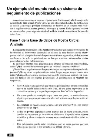 Un ejemplo del mundo real: un sistema de
seguimiento de publicaciones
A continuacion vamos a recorrer el proceso de diseiio con ayuda de un ejemplo
desarrollado paso a paso. Poet's Circle es una editorial dedicada a la publicacion
de poesia y antologias poeticas e interesada en desarrollar un sistema para reali-
zar el seguimiento de poetas, poemas, antologias y ventas. En la siguiente seccion
se muestran 10s pasos seguidos desde el analisis inicial a creacion de la base de
datos final.
Fase 1 de la base de datos de Poet's Circle:
Analisis
La siguiente informacion se ha recabado tras hablar con varios propietarios de
la editorial: su intencion es desarrollar un sistema de base de datos que se encar-
gue de realizar el seguimiento de 10s poetas que tienen registrados, de 10spoemas
que han escrito y de las publicaciones en las que aparecen, asi como las ventas
generadas por estas publicaciones.
El diseiiador planteo otras preguntas para obtener informacion mas detallada,
como "LQuese considera como un poeta en lo que a1sistema se refiere?
iSe realiza el seguimiento de 10s poetas aunque no hayan escrito o publicado
poemas? iSe registran las publicaciones antes de que tengan ningun poema aso-
ciado? LLas publicaciones se componen de un solo poema o de varios? LSe guar-
dan 10s detalles de 10s clientes potenciales? A continuacion se resumen las
respuestas:
Poet's Circle es una editorial que basa sus publicaciones en una comunidad
activa de poesia basada en su sitio Web. Si una parte importante de la
comunidad quiere que se publique un poema, Poet's Circle lo publica.
Un poeta puede ser cualquiera que desee ser poeta, no necesariamente
alguien que tenga un poema capturado en el sistema o que haya escrito un
poema.
Los poemas se puede enviar a traves de una interfaz Web, por correo
electronico o en papel.
Todos 10s poemas capturados estan escritos por un poeta asociado, cuyos
detalles se encuentran ya incluidos en el sistema. No puede haber poemas
remitidos y almacenados sin un conjunto completo de detalles sobre su
autor.
Una publicacion puede estar constituida por un unico poema, por una
antilogia de poesias o por un trabajo de critica literaria.
 