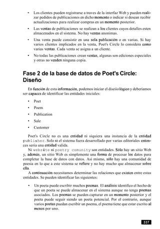 Los clientes pueden registrarse a traves de la interfaz Web y pueden reali-
zar pedidos de publicaciones en dicho momentoo indicar si desean recibir
actualizaciones para realizar compras en un momento posterior.
Las ventas de publicaciones se realizan a 10sclientes cuyos detalles esten
almacenados en el sistema. No hay ventas anonimas.
Una venta puede consistir en una sola publicacion o en varias. Si hay
varios clientes implicados en la venta, Poet's Circle lo considera como
varias ventas. Cada venta se asigna a un cliente.
No todas las publicaciones crean ventas, algunas son ediciones especiales
y otras no venden ninguna copia.
Fase 2 de la base de datos de Poet's Circle:
Diseilo
En funcion de esta informacion, podemos iniciar el diseiio logico y deberiamos
ser capaces de identificar las entidades iniciales:
Poet
Poem
Publication
Sale
Customer
Poet's Circle no es una entidad ni siquiera una instancia de la entidad
pub1isher. Solo si el sistema fuera desarrollado por varias editoriales enton-
ces seria una entidad valida.
Ni website ni poetry comunity son entidades. Solo hay un sitio Web
y, ademas, un sitio Web es simplemente una forma de procesar 10s datos para
completar la base de datos con datos. Asi mismo, solo hay una comunidad de
poesia en lo que a este sistema se refiere y no hay mucho que almacenar sobre
ella.
A continuacion necesitamos determinar las relaciones que existen entre estas
entidades. Se pueden identificar las siguientes:
Un poeta puede escribir muchos poemas. El analisis identifico el hecho de
que un poeta se puede almacenar en el sistema aunque no tenga poemas
asociados. Los poemas se pueden capturar en un momento posterior y el
poeta puede seguir siendo un poeta potencial. Por el contrario, aunque
varios poetas puedan escribir un poema, el poema tiene que estar escrito a1
menos por uno.
 
