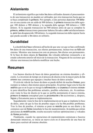 Aislamiento
El aislamiento significa que todos 10sdatos utilizados durante el procesamien-
to de una transaccion no pueden ser utilizados por otra transaccion hasta que no
se haya completado la primera. Por ejemplo, si dos personas depositan 100dola-
res en una cuenta con un saldo de 900 dolares, la primera transaccion debe agre-
gar 100 dolares a 900 dolares y la segunda debe agregar 100 dolares a 1.000
dolares. Si la segunda transaccion lee 900 dolares antes de que se complete la
primera, ambas transacciones pareceran haberse llevado a cab0 satisfactoriamen-
te, per0 han desaparecido 100 dolares. La segunda transaccion debe esperar hasta
que pueda acceder a 10s datos en solitario.
Durabilidad
La durabilidad hace referencia a1hecho de que una vez que se han confirmado
10s datos de una transaccion, sus efectos permaneceran, incluso tras un fallo del
sistema. Mientras una transaccion este en proceso, 10sefectos son permanentes.
Si la base de datos dejara de funcionar, 10s volcados deberian restaurarla a un
estado coherente anterior a1inicio de la transaccion. Ninguna de las acciones que
efectue una transaccion deberia modificar este hecho.
Resumen
Los buenos diseiios de bases de datos garantizan un sistema duradero y efi-
ciente. La inversion de tiempo en el proceso de diseiio evita la mayor parte de 10s
errores mas comunes que aquejan a muchas bases de datos actuales.
El ciclo de vida de las bases de datos se puede definir de muchas formas, pero
siempre se reduce a 10s mismos pasos principales. En primer lugar esta la fase de
analisis que es en la que se recoge la informacion y se examina el sistema existen-
te para identificar 10s problemas actuales, posibles soluciones, etc. A continua-
cion viene la fase de diseiio en la que se perfila atentamente el nuevo sistema,
primer0 de manera conceptual para su presentacion a 10saccionistas y, despues,
logica y fisicamente para su implementacion.
Seguidamente viene la fase de la implementacion en la que se implanta la base
de datos, antes de que la fase de pruebas saque a la luz 10s posibles problemas.
Tras la fase de pruebas, el sistema se pone en marcha para su uso diario y da
comienzo casi de forma inmediata la fase de mantenimiento. A medida que entran
peticiones de modificacion, resulta necesario realizar optimizaciones y volcados
de forma periodica.
Finalmente, cuando las operaciones de mantenimiento comienzan a hacerse
demasiado intensivas, se inicia un nuevo ciclo en el desarrollo de una base de
datos para sustituir al sistema obsoleto.
 