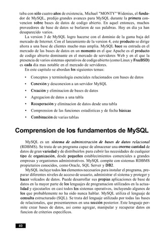 taba con solo cuatro aiios de existencia, Michael "MONTY" Widenius, el funda-
dor de MySQL, predijo grandes avances para MySQL durante la primera con-
vencion sobre bases de datos de codigo abierto. En aquel entonces, muchos
proveedores de base de datos se burlaron de sus palabras. Hoy en dia ya han
desaparecido varios.
La version 3 de MySQL logro hacerse con el dominio de la gama baja del
mercado de Internet. Con el lanzamiento de la version 4, este producto se dirige
ahora a una base de clientes mucho mas amplia. MySQL hace su entrada en el
mercado de las bases de datos en un momento en el que Apache es el producto
de codigo abierto dominante en el mercado de servidores Web y en el que la
presencia de varios sistemas operativos de codigoabierto (como Linux y FreeBSD)
es cada dia mas notable en el mercado de servidores.
En este capitulo se abordan 10s siguientes temas:
Conceptos y terminologia esenciales relacionados con bases de datos
Conexion y desconexion a un servidor MySQL
Creacion y eliminacion de bases de datos
Agregacion de datos a una tabla
Recuperacion y eliminacion de datos desde una tabla
Comprension de las funciones estadisticas y de fecha basicas
Combinacion de varias tablas
Comprension de 10s fundamentos de MySQL
MySQL es un sistema de administracion de bases de datos relational
(RDBMS). Se trata de un programa capaz de almacenar una enorme cantidad de
datos de gran variedad y de distribuirlos para cubrir las necesidades de cualquier
tip0 de organizacion, desde pequeiios establecimientos comerciales a grandes
empresas y organismos administrativos. MySQL compite con sistemas RDBMS
propietarios conocidos, como Oracle, SQL Server y DB2.
MySQL incluye todos 10selementos necesarios para instalar el programa, pre-
parar diferentes niveles de acceso de usuario, administrar el sistema y proteger y
hacer volcados de datos. Puede desarrollar sus propias aplicaciones de base de
datos en la mayor parte de 10s lenguajes de programacion utilizados en la actua-
lidad y ejecutarlos en casi todos 10s sistemas operativos, incluyendo algunos de
10s que probablemente no ha oido nunca hablar. MySQL utiliza el lenguaje de
consulta estructurado (SQL). Se trata del lenguaje utilizado por todas las bases
de relacionales, que presentaremos en una seccion posterior. Este lenguaje per-
mite crear bases de datos, asi como agregar, manipular y recuperar datos en
funcion de criterios especificos.
 