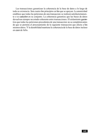 Las transacciones garantizan la coherencia de la base de datos a lo largo de
toda su existencia. Son cuatro 10sprincipios en 10sque se apoyan. La atomicidad
establece que todas las peticiones de una transaccion se realicen satisfactoriamen-
te o se cancelen en su conjunto. La coherencia garantiza que las bases de datos
devuelvan siempre un estado coherente entre transacciones. El aislamiento garan-
tiza que todas las peticiones procedentesde una transaccion no se completenantes
de que se permita el procesamiento de la siguiente transaccion que afecta a 10s
mismos datos. Y la durabilidad mantiene la coherencia de la base de datos incluso
en caso de fallo.
 