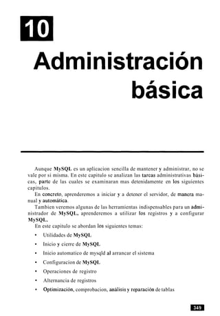 Adrninistracion
Aunque MySQL es un aplicacion sencilla de mantener y administrar, no se
vale por si misma. En este capitulo se analizan las tareas administrativas basi-
cas, parte de las cuales se examinaran mas detenidamente en 10s siguientes
capitulos.
En concreto, aprenderemos a iniciar y a detener el servidor, de manera ma-
nual y automatics.
Tambien veremos algunas de las herramientas indispensables para un admi-
nistrador de MySQL, aprenderemos a utilizar 10s registros y a configurar
MySQL.
En este capitulo se abordan 10s siguientes temas:
Utilidades de MySQL
Inicio y cierre de MySQL
Inicio automatico de mysqld al arrancar el sistema
Configuracion de MySQL
Operaciones de registro
Alternancia de registros
Optimization, comprobacion, analisis y reparacion de tablas
 