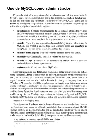 Uso de MySQL como administrador
Como administrador, necesitara saber mucho mas sobre el funcionamiento de
MySQL que si estuviera ejecutando consultas simplemente. Debera familiarizar-
se con las utilidades que incorpora la distribucion de MySQL, asi como con su
forma de configurar la aplicacion. A continuacion se describen las principales
utilidades dirigidas a 10sadministradores:
mysqladmin: Se trata probablemente de la utilidad administrativa mas
util. Permite crear y eliminar bases de datos, detener el servidor, visualizar
variables de servidor, visualizar y anular procesos de MySQL, establecer
contraseiias y vaciar archivos de registros, entre otras cosas.
mysqld: No se trata de una utilidad en realidad, ya que es el servidor de
MySQL. Es probable que se tope con terminos como las variables de
mysqld, que no son otra cosa que variables de servidor.
mysqlimport: Importa archivos de texto a tablas de base de datos.
mysqlcheck: Comprueba, analiza y repara bases de datos.
mysqlhotcopy: Una secuencia de comandos de Per1que hace volcados de
tablas de base de datos rapidamente.
myisampack: Comprime tablas MyISAM.
La primera pregunta que deberiamos plantearnos sobre un nuevo sistema es bas-
tante elemental: idonde se almacenan 10sdatos? La ubicacion predeterminada suele
ser /usr/local/var para una distribucion fuente de Unix, /usr/local/
mysql/data para una distribucion binaria de Unix y C: mysqldata en
Windows. Al compilar MySQL, se selecciona un directorio de datos, per0 este se
puede establecer en cualquier otra ubicacion especificando el nuevo directorio en el
archivo de configuracion. En una seccion posterior, analizaremos 10spormenores del
archivo de configuracion, Por el momento, basta con saber que suele llamarsemy.cnf
en Unix o my.ini enWindows y que contiene 10sdatos de configuracion de MySQL.
Si desea que MySQL use otra ubicacion, utilice una secuencia parecida a la siguiente:
datadir = C:/mysqldata
Para determinar 10s directorios de datos utilizados en una instalacion existente,
puede utilizar la opcion de variables de mysqladmin. Los usuarios noveles de MySQL
pueden sentirse un poco abrumados por 10s resultados que devuelve esta opcion
debido a la gran cantidad de variables incluidas (cuyo numero parece aumentar con
cada nueva actualizacion de MySQL), aunque se enumeren alfabeticamente:
% mysqladmin -uroot -pgOOr002b variables;
+ + +
I Variable-name I Value
I
 