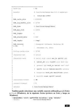 Tambien puede seleccionar una variable concreta utilizando gred (Unix)
o f i n d (Windows), de la siguiente forma (primer0 en Unix y luego en
Windows):
% mysqladmin -uroot -pgOOr002b variables I grep 'datadir'
I datadir I /usr/local/mysql/data/
back-log
basedir
bdb-cache-size
bdb-log-buffer-size
bdb-home
bdb-max-lock
bdb-logdir
bdb-shared-data
bdb-tmpdir
bdb-version
2.9a: 1
binlog-cache-size
character-set
character-sets
concurrent-insert
connect-timeout
datadir
1 50
I /usr/local/mysql-max-4.0.1-alpha-pc-
I linux-gnu-i686/
1 8388600
1 32768
I /usr/local/mysql/data/
I 10000
I
I OFF
I /tmp/
I Sleepycat Software: Berkeley DB
I (December 23, 2001)
1 32768
I latinl
I latinl big5 czech euc-kr gb2312 gbk
I latinl-de sjis tis620 ujis dec8 dos
I germanl hp8 koi8-ru latin2 swe7 usa7
I cp1251 danish hebrew win1251 estonia
I hungarian koi8-ukr winl25lukr greek
I win1250 Croat cp1257 latin5
I ON
1 5
I /usr/local/mysql/data/
 