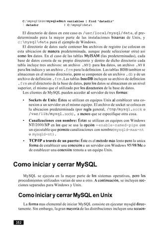 C: mysqlbin>mysqladmin variables I find "datadir"
I datadir I C:mysqldata
El directorio de datos en este caso es /usr/local/mysql/data,el pre-
determinado para la mayor parte de las instalaciones binarias de Unix, y
c: mysqldata para el ejemplo de Windows.
El directorio de datos suele contener 10s archivos de registro (se colocan en
esta ubicacion de manera predeterminada, aunque puede seleccionar otra) asi
como 10s datos. En el caso de las tablas MyISAM (las predeterminadas), cada
base de datos consta de su propio directorio y dentro de dicho directorio cada
tabla incluye tres archivos: un archivo .MY D para 10s datos, un archivo .MY I
para 10sindices y un archivo .frm para la definicion. Las tablas BDB tambien se
almacenan en el mismo directorio, per0 se componen de un archivo .db y de un
archivo de definicion .frm.Las tablas InnoDB incluyen su archivo de definicion
.frm en el directorio de la base de datos, per0 10sdatos se almacenan en un nivel
superior, el mismo que el utilizado por 10s directorios de la base de datos.
Los clientes de MySQL pueden acceder a1servidor de tres formas:
Sockets de Unix: ~ s t o sse utilizan en equipos Unix a1 establecer una co-
nexion a un servidor en el mismo equipo. El archivo de socket se coloca en
la ubicacion predeterminada (por regla general, /tmp/mysql.sock o
/var/lib/mysql.sock), a menos que se especifique otra cosa.
Canalizaciones con nombre: st as se utilizan en equipos con Windows
NTl2000lXP en 10s que se usa la opcion -enable-named-pipe con
un ejecutable que permite canalizaciones con nombre(mysqld-max-nt
o mysqld-nt).
TCPIIP a travCs de un puerto: ~ s t ees el metodo m b lento per0 la unica
forma de establecer una conexion a un servidor con Windows 95198lMe o
de establecer una conexion remota a un equipo Unix.
Como iniciar y cerrar MySQL
MySQL se ejecuta en la mayor parte de 10s sistemas operativos, per0 10s
procedimientos utilizados varian de uno a otro. A continuacion, se incluyen sec-
ciones separadas para Windows y Unix.
Comoiniciar y cerrarMySQL en Unix
La forma mas elemental de iniciar MySQL consiste en ejecutar mysqld direc-
tamente. Sin embargo, la gran mayoria de las distribuciones incluyen una secuen-
 