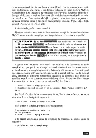 cia de comandos de iniciacion llamado mysqld-safe (en las versiones mas anti-
guas se denomina safe-mysld), que deberia utilizarse en lugar de abrir MySQL
manualmente. Esta secuencia de comandos incluye varias funciones adicionales
de seguridad, como el registro de errores y la reiniciacion automatica del servidor
en caso de error. Para iniciar MySQL, registrese como usuario raiz y ejecute el
siguiente comando desde el directorio en el que tenga instalado MySQL (por regla
general, / u s r / l o c a l / m y s q l ) :
Fijese en que el usuario esta establecido como mysql. Es importante ejecutar
MySQL como usuario mysqld para evitar problemas de permiso y seguridad.
AP.WRTENCIA: Si no g;st8 fMkrizade con el sistema, en-especial si
no &r e a l i eaimt~t!q,&iblecbn su administrador de sistemasan-
tes& inteetar biciartl senidwdeesta forma. Un servidor se puede iniciar
de variad f v t in- bace~J6de.heeffnea puede.generar problemas.
La mayor pate de Ios &@mas & produccih utilizan una secuencia de
comandospara iai&ar 3?+$$QL Jarranhrel sistema y es aconsejable uti-
limbsi mi&.
Algunas distribuciones incorporan una secuencia de comandos llamada
mysql.server, que puede incluso que se instale automaticamente (en ocasiones
recibe el nombre de mysql simplemente). ~ s t asuele ubicarse en un directorio en el
que 10s procesos se activan automaticamente a1 iniciar el sistema. Si este fuera el
caso, deberiamos utilizar la mencionada secuencia de comandos para iniciar el
servidor. mysql.server toma opciones de inicio y cierre. A continuacion se mues-
tra una sesion de inicio comun en un sistema Red Hat Linux:
/etc/rc.d/init.d/mysql start
b Starting mysqld daemon with databases from /usr/local/mysql/
data
En FrecBSD, el archivo se coloca en / u s r / l o c a l / e t c / r c .d, en cuyo
caso se utilizaria la siguiente secuencia:
/usr/local/etc/rc.d/mysq1.sh start
Para cerrar el sistema, puede utilizar mysqladmin:
% mysqladmin shutdown -uroot -p
Enter password:
020706 16:56:02 mysqld ended
o la opcion equivalente desde la secuencia de comandos de inicio, como la
siguiente:
% /etc/rc .d/init .d/mysql stop
 