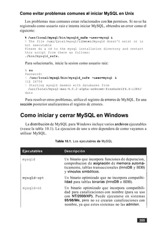 Como evitar problemas comunes al iniciar MySQL en Unix
Los problemas mas comunes estan relacionados con 10s permisos. Si no se ha
registrado como usuario raiz e intenta iniciar MySQL, obtendra un error como el
siguicnte:
% /usr/local/mysql/bin/mysqld-safe -user=mysql &
b The file /usr/local/mysql/libexec/mysqld doesn't exist or is
not executable
Please do a cd to the mysql installation directory and restart
this script from there as follows:
./bin/mysqld-safe.
Para solucionarlo, inicie la sesion como usuario raiz:
% su
Password:
?: /~sr/local/mysql/bin/mysqld~safe-user=mysql &
[I] 24756
?, Starting mysqld daemon with databases from
/usr/local/mysql-max-4.0.2-alpha-unknown-freebsdelf4.6-i386/
data
Para resolver otros problemas, utilice el registro de errores de MySQL. En una
seccion posterior analizaremos el registro dc errores.
Como iniciar y cerrar MySQL en Windows
La distribucion de MySQL para Windows incluye varios archivos ejecutables
(vease la tabla 10.1). La ejecucion de uno u otro dcpendera de como vayamos a
utilizar MySQL.
Tabla 10.1. Los ejecutables de MySQL
1 mysqld Un binario que incorpora funciones de depuracion,
comprobacion de asignacion de memoria automa-
ticamente, tablas transaccionales (InnoDB y BDB)
y vinculos simb6licos.
mysqld-opt Un binario optimizado que no incorpora compatibi-
lidad para tablas binarias (InnoDB o BDB).
mysqld-nt Un binario optimizado que incorpora compatibili-
dad para canalizaciones con nombre (para su uso
con NTl2000lXP). Puede ejecutarse en sistemas
95/98/Me, per0 no s e crearan canalizaciones con
nombre, ya que estos sistemas no las admiten.
 