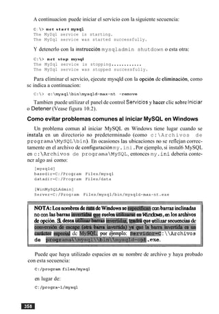 A continuacion puede iniciar el servicio con la siguiente secuencia:
C : > net s t a r t mysql
The MySql service is starting.
The MySql service was started successfully.
Y detenerlo con la instruction mysqladmin shutdown o esta otra:
C :  > net stop mysql
The MySql service is stopping............
The MySql service was stopped successfully.
Para eliminar el servicio, ejecute mysqld con la opcion de eliminacion, como
indica a continuacion:
Tambien puede utilizar el panel de control Serviciosy hacer clic sobre lniciar
o Detener (Vease figura 10.2).
Como evitar problemas comunes al iniciar MySQL en Windows
Un problema comun a1 iniciar MySQL en Windows tiene lugar cuando se
instala en un directorio no predeterminado (como c : Archivos de
programaMySQLbin). En ocasiones las ubicaciones no se reflejan correc-
tamente en el archivo de configuration my.ini.Por ejemplo, si instal6 MySQL
en c:Archives de programaMySQL,entonces my.ini deberia conte-
ncr algo asi como:
MTA:Losnornbresde deWindowsseespe4ica.nconbarrasinclinadas
nocon lasbarrasinvertj4aeape sueleeutihzmeenWindows,en 10s arcbivos
deopcih Sideseadhr~ba&asimw&asm queutilizarsecuenciasde
m v m i 6 o d c ~ ~ ~ i n ~ s r t i d a ) p ~ e h h m v ~
adcter eqmd dc My$#&, pw kjemplo: B;iervidm=C:Archives
de proglrarna~m~sqlbinfmysqld-o~..me.
Puede que haya utilizado espacios en su nombre de archivo y haya probado
con esta secuencia:
en lugar de:
C: /progra--l/mysql
 