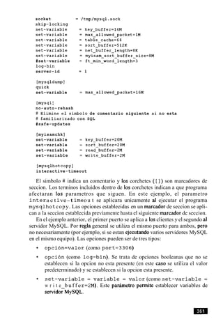 socket
skip-locking
set-variable
set-variable
set-variable
set-variable
set-variable
set-variable
#set-variable
log-bin
server-id
[mysqldumpl
quick
set-variable = max-allowed_packet=l6M
[mysqlI
no-auto-rehash
# Elimine el simbolo de comentario siguiente si no esta
# familiarizado con SQL
#safe-updates
[myisamchk]
set-variable = key-buffer=ZOM
set-variable = sort-buffer=ZOM
set-variable = read-buffer=ZM
set-variable = write-buffer=2M
[mysqlhotcopy]
interactive-timeout
El simbolo # indica un comentario y 10s corchetes ( [ 1) son marcadores de
seccion. Los terminos incluidos dentro de 10s corchetes indican a que programa
afectaran 10s parametros que siguen. En este ejemplo, el parametro
i n t e ra c t ive-t i m eou t se aplicara unicamente a1 ejecutar el programa
mysqlhotcopy. Las opciones establecidas en un marcador de seccion se apli-
can a la seccion establecida previamente hasta el siguiente marcador de seccion.
En el ejemplo anterior, el primer puerto se aplica a 10sclientes y el segundo a1
servidor MySQL. Por regla general se utiliza el mismo puerto para ambos, per0
no necesariamente (por ejemplo, si se estan ejecutando varios servidores MySQL
en el mismo equipo). Las opciones pueden ser de tres tipos:
o p c i o n = v a l o r (como port=3306)
o p c i 6 n (como log-bin). Se trata de opciones booleanas que no se
establecen si la opcion no esta presente (en este caso se utiliza el valor
predeterminado) y se establecen si la opcion esta presente.
s e t - v a r i a b l e = v a r i a b l e = v a l o r (como set-variable =
w r i t e b u f f er=2M). Este parimetro permite establecer variables de
s e r v i d o r ~ ~ ~ ~ ~ .
 