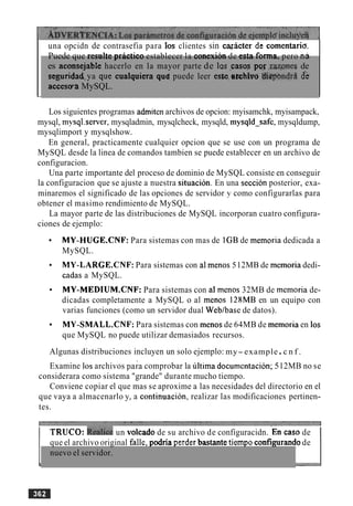 una opcidn de contrasefia para 10s clientes sin cqacter da comentaria.
Puede que resulte prhctico establecer la conexion de esta forma, pero nir
es aconsejable hacerlo en la mayor parte de las ,cases poy ,za.qnes de
seguridad,ya que cualquiera qutr puede leer este.rtchLvo Sppbndrh de
acceswa MySQL.
Los siguientes programas admiten archivos de opcion: myisamchk, myisampack,
mysql, mysql.server, mysqladmin, mysqlcheck, mysqld, mysqld-safe, mysqldump,
mysqlimport y mysqlshow.
En general, practicamente cualquier opcion que se use con un programa de
MySQL desde la linea de comandos tambien se puede establecer en un archivo de
configuracion.
Una parte importante del proceso de dominio de MySQL consiste en conseguir
la configuracion que se ajuste a nuestra situacion. En una seccion posterior, exa-
minaremos el significado de las opciones de servidor y como configurarlas para
obtener el masimo rendimiento de MySQL.
La mayor parte de las distribuciones de MySQL incorporan cuatro configura-
ciones de ejemplo:
MY-HUGE.CNF: Para sistemas con mas de IGB de memoria dedicada a
MySQL.
MY-LARGE.CNF: Para sistemas con a1menos 512MB de memoria dedi-
cadas a MySQL.
MY-MEDIUM.CNF: Para sistemas con al menos 32MB de memoria de-
dicadas completamente a MySQL o al menos 128MB en un equipo con
varias funciones (como un servidor dual Weblbase de datos).
MY-SMALL.CNF: Para sistemas con menos de 64MB de memoria en 10s
que MySQL no puede utilizar demasiados recursos.
Algunas distribuciones incluyen un solo ejemplo: my-example.c n f .
Examine 10s archivos pa;a comprobar la 6ltima documentacion; 512MB no se
considerara como sistema "grande" durante mucho tiempo.
Conviene copiar el que mas se aproxime a las necesidades del directorio en el
que vaya a almacenarlo y, a continuacion, realizar las modificaciones pertinen-
tes.
I TRUCO: ~ e & c eun volcado de su archivo de configuracidn. 'EU caso de 1
-
nuevo el servidor.
que el archivo original falle, podria perder bastante ti&o configwando de
 