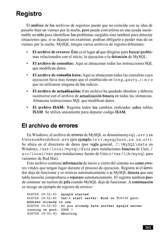 Registro
El analisis de 10s archivos de registros puede que no coincida con su idea de
pasarlo bien un viernes por la noche, per0 puede convertirse en una ayuda inesti-
mable no solo para identificar 10s problemas surgidos sino tambien para detectar
situaciones que, si se dejaran sin examinar, podrian obligarle a perder mas de un
viernes por la noche. MySQL integra varios archivos de registro diferentes:
El archivo de errores: ~ s t ees el lugar a1que dirigirse para buscar proble-
mas relacionados con el inicio, la ejecucion o la detencion de MySQL.
El archivo de consultas: Aqui se almacenan todas las instrucciones SQL
que modifican datos.
El archivo de consulta lenta: Aqui se almacenan todas las consultas cuya
ejecucion lleva mas tiempo que el establecido en l o n g-q u e r y-t i m e o
que no utilizaron ninguno de 10sindices.
El archivo de actualizaci6n: Este archivo ha quedado obsoleto y deberia
sustituirse con el archivo de actualizacion binaria en todas las instancias.
Almacena instrucciones SQL que modifican datos.
El archivo ISAM: Registra todos 10s cambios realizados sobre tablas
ISAM. Se utiliza unicamente para depurar codigo ISAM.
El archivo de errores
En Windows, el archivo de errores de MySQL se denominamysq l.err y en
Unixnombredehost .err (por ejemplo, t e x t .mysqlhost .c o . z a . e r r ) .
Se ubica en el directorio de datos (por regla general, C: MySQLdata en
Windows, / u s r / l o c a l/mysql/ d a ta para instalaciones binarias de Unix, /
u s r / l o c a l / v a r para instalaciones fuente de Unix o / v a r / 1ib/mysql para
variantes de Red Hat).
Este archivo contiene informacion de inicio y cierre del sistema asi como erro-
res vitales que tengan lugar durante el proceso de ejecucion. Registra si el semi-
dor deja de funcionar y se reinicia automaticamente o si MySQL detecta que una
tabla necesita comprobarse o reparase automaticamente. El registro tambien pue-
de contener un rastreo de pila cuando MySQL deja de funcionar. A continuacion
se recoge un ejemplo de registro de errores:
010710 19:52:43 mysqld started
010710 19:52:43 Can't start server: Bind on TCP/IP port:
Address already in use
010710 19:52:43 Do you already have another mysqld server
running on port: 3306 ?
010710 19:52:43 Aborting
 