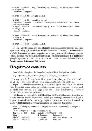 010710 19:52:43 /usr/local/mysql-3.23.39-pc-linux-gnu-i686/
bin/mysqld:
Shutdown Complete
010710 19:52:43 mysqld ended
010710 19:55:23 mysqld started
/usr/local/mysql-3.23.39-pc-linux-gnu-i686/bin/mysqld: ready
for connections
010907 17:50:38 /usr/local/mysql-3.23.39-pc-linux-gnu-i686/
bin/mysqld :
Normal shutdown
010907 17:50:38 /usr/local/mysql-3.23.39-pc-linux-gnu-i686/
bin/mysqld:
Shutdown Complete
010907 17:50:38 mysqld ended
En este ejemplo, se registra una situacion mencionada anteriormente que tiene
lugar cuando MySQL se inicia de manera incorrecta. Tras ello, a1intentar iniciar
MySQL de manera correcta, no podremos porque ya se ha iniciado otro proceso.
Para solucionar este problema, tendremos que finalizar el proceso incorrect0 (por
ejemplo, ejecutando kill s 9 P I D o kill -9 P I D en Unix o utilizar el
Adrninistrador de tareas de Windows).
El registro de consultas
Para iniciar el registro de consultas puede utilizar la siguiente opcion:
log = [ n o m b r e ~ d e ~ a r c h i v o ~ d e l ~ r e g i s t r o ~ d e ~ c o n s u l t a s ]
en m y . c n f . Si no especifica n o m b r e d e a r c h i v o -d e l -
registro de consultas,se le asignari el nombrede anfitribn.
~ e ~ i s t r a r %todas las conexiones y las consultas ejecutadas. Puede resultar "ti1
para determinar quien esta conectado (y cuando) para cuestiones de seguridad,
asi como para operaciones de depuracion con el fin de comprobar si el servidor
recibe correctamente las consultas.
Este tip0 de registros afecta a1rendirniento, por lo que deberiamosdesactivarlos
si esta cuestion resulta importante. Puede que convenga utilizar en su lugar el
registro de actualizacion binario (que registra unicamente consultas de actualiza-
cion): A continuacion se recoge un registro de consultas de ejemplo:
/usr/local/mysql-max-4.0.1-alpha-pc-linux-gnu-i686/bin/mysqld~
Version:
4.0.1-alpha-max-log, started with:
Tcp port: 3306 Unix socket: /tmp/mysql.sock
Time Id Command Argument
020707 1:01:29 1 Connect root@localhost on
020707 1:01:35 1 Init DB firstdb
 